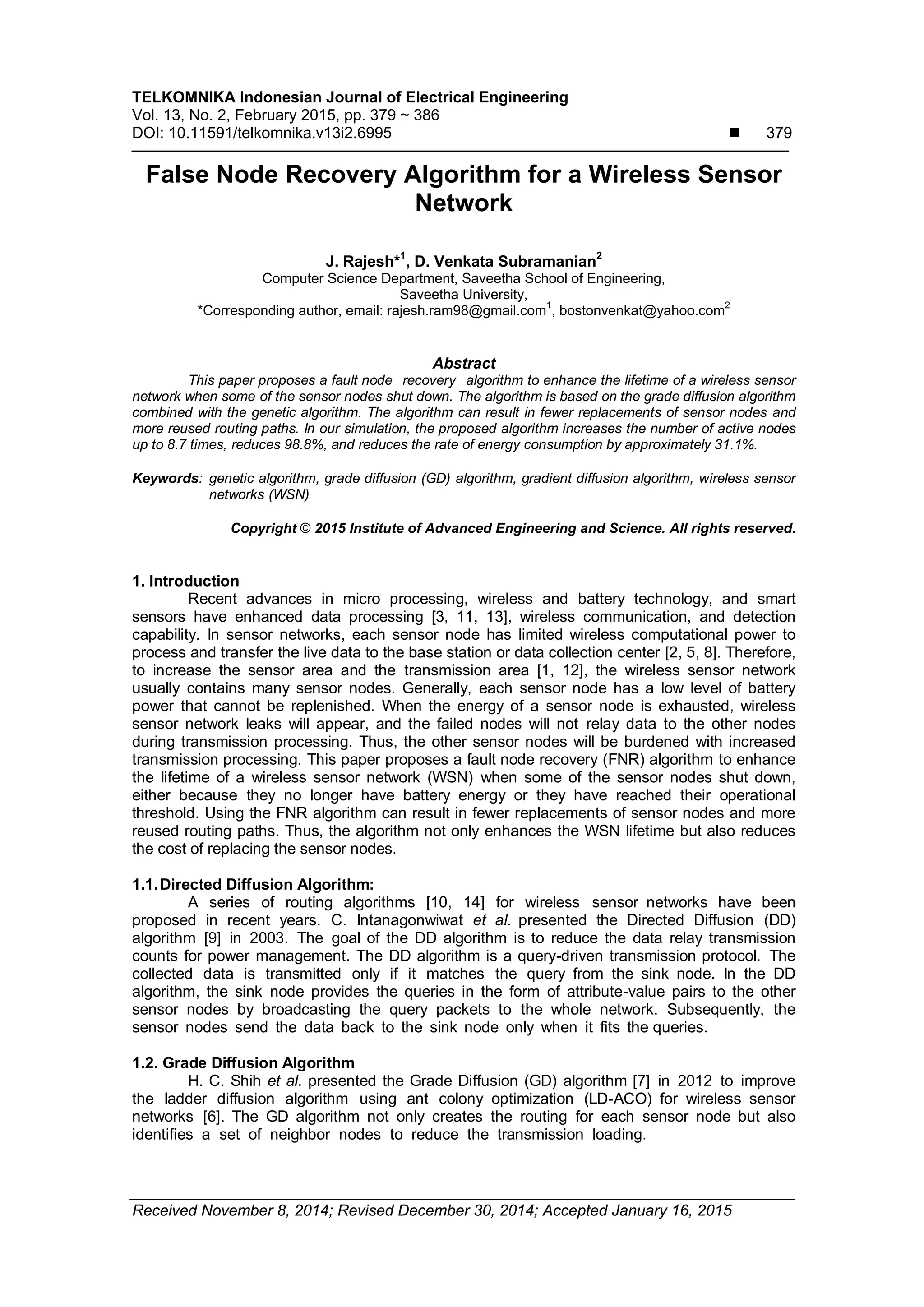 TELKOMNIKA Indonesian Journal of Electrical Engineering Vol. 13, No. 2, February 2015, pp. 379 ~ 386 DOI: 10.11591/telkomnika.v13i2.6995  379 Received November 8, 2014; Revised December 30, 2014; Accepted January 16, 2015 False Node Recovery Algorithm for a Wireless Sensor Network J. Rajesh*1 , D. Venkata Subramanian2 Computer Science Department, Saveetha School of Engineering, Saveetha University, *Corresponding author, email: rajesh.ram98@gmail.com 1 , bostonvenkat@yahoo.com 2 Abstract This paper proposes a fault node recovery algorithm to enhance the lifetime of a wireless sensor network when some of the sensor nodes shut down. The algorithm is based on the grade diffusion algorithm combined with the genetic algorithm. The algorithm can result in fewer replacements of sensor nodes and more reused routing paths. In our simulation, the proposed algorithm increases the number of active nodes up to 8.7 times, reduces 98.8%, and reduces the rate of energy consumption by approximately 31.1%. Keywords: genetic algorithm, grade diffusion (GD) algorithm, gradient diffusion algorithm, wireless sensor networks (WSN) Copyright © 2015 Institute of Advanced Engineering and Science. All rights reserved. 1. Introduction Recent advances in micro processing, wireless and battery technology, and smart sensors have enhanced data processing [3, 11, 13], wireless communication, and detection capability. In sensor networks, each sensor node has limited wireless computational power to process and transfer the live data to the base station or data collection center [2, 5, 8]. Therefore, to increase the sensor area and the transmission area [1, 12], the wireless sensor network usually contains many sensor nodes. Generally, each sensor node has a low level of battery power that cannot be replenished. When the energy of a sensor node is exhausted, wireless sensor network leaks will appear, and the failed nodes will not relay data to the other nodes during transmission processing. Thus, the other sensor nodes will be burdened with increased transmission processing. This paper proposes a fault node recovery (FNR) algorithm to enhance the lifetime of a wireless sensor network (WSN) when some of the sensor nodes shut down, either because they no longer have battery energy or they have reached their operational threshold. Using the FNR algorithm can result in fewer replacements of sensor nodes and more reused routing paths. Thus, the algorithm not only enhances the WSN lifetime but also reduces the cost of replacing the sensor nodes. 1.1.Directed Diffusion Algorithm: A series of routing algorithms [10, 14] for wireless sensor networks have been proposed in recent years. C. Intanagonwiwat et al. presented the Directed Diffusion (DD) algorithm [9] in 2003. The goal of the DD algorithm is to reduce the data relay transmission counts for power management. The DD algorithm is a query-driven transmission protocol. The collected data is transmitted only if it matches the query from the sink node. In the DD algorithm, the sink node provides the queries in the form of attribute-value pairs to the other sensor nodes by broadcasting the query packets to the whole network. Subsequently, the sensor nodes send the data back to the sink node only when it fits the queries. 1.2. Grade Diffusion Algorithm H. C. Shih et al. presented the Grade Diffusion (GD) algorithm [7] in 2012 to improve the ladder diffusion algorithm using ant colony optimization (LD-ACO) for wireless sensor networks [6]. The GD algorithm not only creates the routing for each sensor node but also identifies a set of neighbor nodes to reduce the transmission loading. 