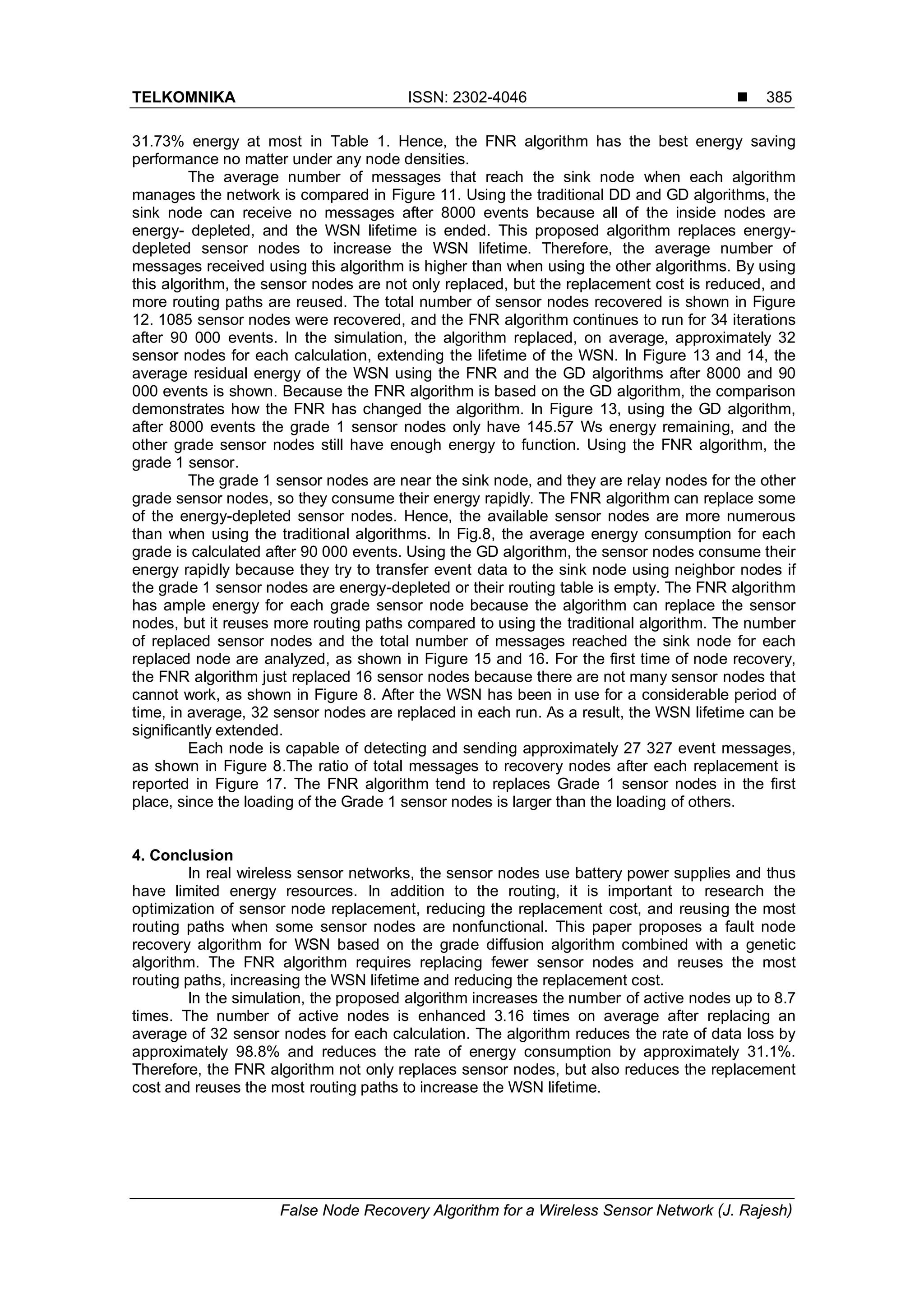 TELKOMNIKA ISSN: 2302-4046  False Node Recovery Algorithm for a Wireless Sensor Network (J. Rajesh) 385 31.73% energy at most in Table 1. Hence, the FNR algorithm has the best energy saving performance no matter under any node densities. The average number of messages that reach the sink node when each algorithm manages the network is compared in Figure 11. Using the traditional DD and GD algorithms, the sink node can receive no messages after 8000 events because all of the inside nodes are energy- depleted, and the WSN lifetime is ended. This proposed algorithm replaces energy- depleted sensor nodes to increase the WSN lifetime. Therefore, the average number of messages received using this algorithm is higher than when using the other algorithms. By using this algorithm, the sensor nodes are not only replaced, but the replacement cost is reduced, and more routing paths are reused. The total number of sensor nodes recovered is shown in Figure 12. 1085 sensor nodes were recovered, and the FNR algorithm continues to run for 34 iterations after 90 000 events. In the simulation, the algorithm replaced, on average, approximately 32 sensor nodes for each calculation, extending the lifetime of the WSN. In Figure 13 and 14, the average residual energy of the WSN using the FNR and the GD algorithms after 8000 and 90 000 events is shown. Because the FNR algorithm is based on the GD algorithm, the comparison demonstrates how the FNR has changed the algorithm. In Figure 13, using the GD algorithm, after 8000 events the grade 1 sensor nodes only have 145.57 Ws energy remaining, and the other grade sensor nodes still have enough energy to function. Using the FNR algorithm, the grade 1 sensor. The grade 1 sensor nodes are near the sink node, and they are relay nodes for the other grade sensor nodes, so they consume their energy rapidly. The FNR algorithm can replace some of the energy-depleted sensor nodes. Hence, the available sensor nodes are more numerous than when using the traditional algorithms. In Fig.8, the average energy consumption for each grade is calculated after 90 000 events. Using the GD algorithm, the sensor nodes consume their energy rapidly because they try to transfer event data to the sink node using neighbor nodes if the grade 1 sensor nodes are energy-depleted or their routing table is empty. The FNR algorithm has ample energy for each grade sensor node because the algorithm can replace the sensor nodes, but it reuses more routing paths compared to using the traditional algorithm. The number of replaced sensor nodes and the total number of messages reached the sink node for each replaced node are analyzed, as shown in Figure 15 and 16. For the first time of node recovery, the FNR algorithm just replaced 16 sensor nodes because there are not many sensor nodes that cannot work, as shown in Figure 8. After the WSN has been in use for a considerable period of time, in average, 32 sensor nodes are replaced in each run. As a result, the WSN lifetime can be significantly extended. Each node is capable of detecting and sending approximately 27 327 event messages, as shown in Figure 8.The ratio of total messages to recovery nodes after each replacement is reported in Figure 17. The FNR algorithm tend to replaces Grade 1 sensor nodes in the first place, since the loading of the Grade 1 sensor nodes is larger than the loading of others. 4. Conclusion In real wireless sensor networks, the sensor nodes use battery power supplies and thus have limited energy resources. In addition to the routing, it is important to research the optimization of sensor node replacement, reducing the replacement cost, and reusing the most routing paths when some sensor nodes are nonfunctional. This paper proposes a fault node recovery algorithm for WSN based on the grade diffusion algorithm combined with a genetic algorithm. The FNR algorithm requires replacing fewer sensor nodes and reuses the most routing paths, increasing the WSN lifetime and reducing the replacement cost. In the simulation, the proposed algorithm increases the number of active nodes up to 8.7 times. The number of active nodes is enhanced 3.16 times on average after replacing an average of 32 sensor nodes for each calculation. The algorithm reduces the rate of data loss by approximately 98.8% and reduces the rate of energy consumption by approximately 31.1%. Therefore, the FNR algorithm not only replaces sensor nodes, but also reduces the replacement cost and reuses the most routing paths to increase the WSN lifetime. 