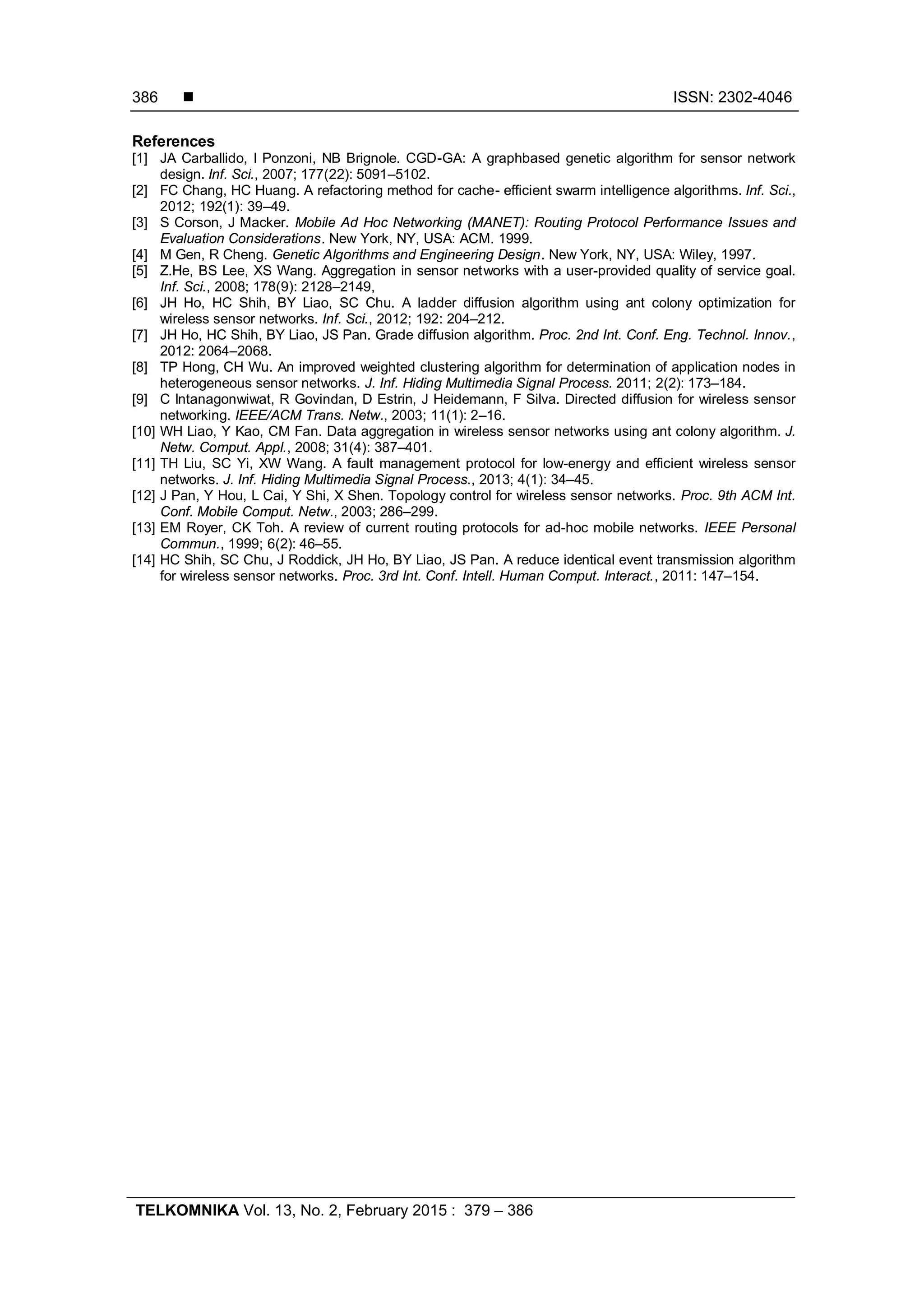  ISSN: 2302-4046 TELKOMNIKA Vol. 13, No. 2, February 2015 : 379 – 386 386 References [1] JA Carballido, I Ponzoni, NB Brignole. CGD-GA: A graphbased genetic algorithm for sensor network design. Inf. Sci., 2007; 177(22): 5091–5102. [2] FC Chang, HC Huang. A refactoring method for cache- efficient swarm intelligence algorithms. Inf. Sci., 2012; 192(1): 39–49. [3] S Corson, J Macker. Mobile Ad Hoc Networking (MANET): Routing Protocol Performance Issues and Evaluation Considerations. New York, NY, USA: ACM. 1999. [4] M Gen, R Cheng. Genetic Algorithms and Engineering Design. New York, NY, USA: Wiley, 1997. [5] Z.He, BS Lee, XS Wang. Aggregation in sensor networks with a user-provided quality of service goal. Inf. Sci., 2008; 178(9): 2128–2149, [6] JH Ho, HC Shih, BY Liao, SC Chu. A ladder diffusion algorithm using ant colony optimization for wireless sensor networks. Inf. Sci., 2012; 192: 204–212. [7] JH Ho, HC Shih, BY Liao, JS Pan. Grade diffusion algorithm. Proc. 2nd Int. Conf. Eng. Technol. Innov., 2012: 2064–2068. [8] TP Hong, CH Wu. An improved weighted clustering algorithm for determination of application nodes in heterogeneous sensor networks. J. Inf. Hiding Multimedia Signal Process. 2011; 2(2): 173–184. [9] C Intanagonwiwat, R Govindan, D Estrin, J Heidemann, F Silva. Directed diffusion for wireless sensor networking. IEEE/ACM Trans. Netw., 2003; 11(1): 2–16. [10] WH Liao, Y Kao, CM Fan. Data aggregation in wireless sensor networks using ant colony algorithm. J. Netw. Comput. Appl., 2008; 31(4): 387–401. [11] TH Liu, SC Yi, XW Wang. A fault management protocol for low-energy and efficient wireless sensor networks. J. Inf. Hiding Multimedia Signal Process., 2013; 4(1): 34–45. [12] J Pan, Y Hou, L Cai, Y Shi, X Shen. Topology control for wireless sensor networks. Proc. 9th ACM Int. Conf. Mobile Comput. Netw., 2003; 286–299. [13] EM Royer, CK Toh. A review of current routing protocols for ad-hoc mobile networks. IEEE Personal Commun., 1999; 6(2): 46–55. [14] HC Shih, SC Chu, J Roddick, JH Ho, BY Liao, JS Pan. A reduce identical event transmission algorithm for wireless sensor networks. Proc. 3rd Int. Conf. Intell. Human Comput. Interact., 2011: 147–154. 