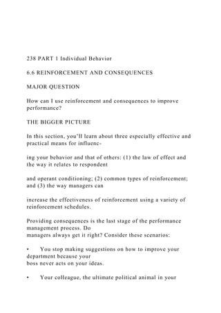 238 PART 1 Individual Behavior
6.6 REINFORCEMENT AND CONSEQUENCES
MAJOR QUESTION
How can I use reinforcement and consequences to improve
performance?
THE BIGGER PICTURE
In this section, you’ll learn about three especially effective and
practical means for influenc-
ing your behavior and that of others: (1) the law of effect and
the way it relates to respondent
and operant conditioning; (2) common types of reinforcement;
and (3) the way managers can
increase the effectiveness of reinforcement using a variety of
reinforcement schedules.
Providing consequences is the last stage of the performance
management process. Do
managers always get it right? Consider these scenarios:
• You stop making suggestions on how to improve your
department because your
boss never acts on your ideas.
• Your colleague, the ultimate political animal in your
 