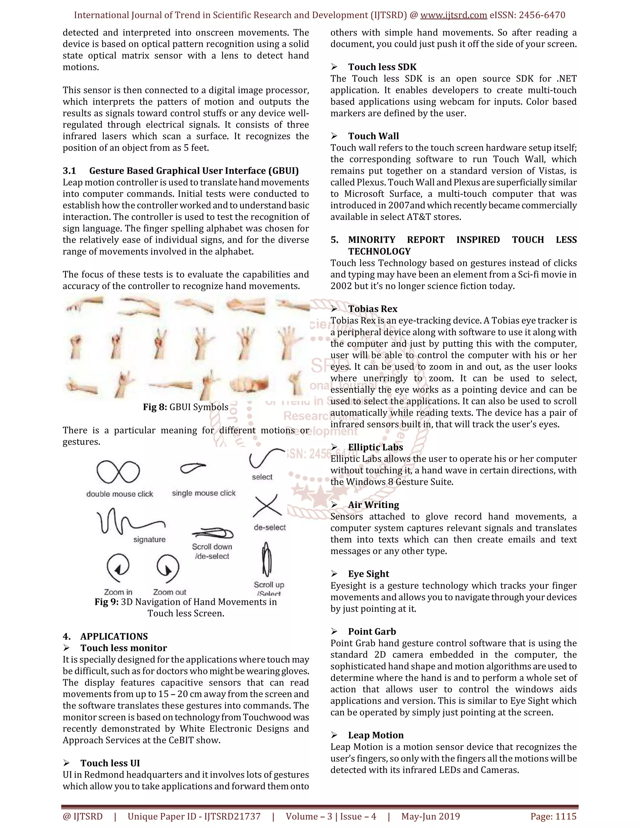International Journal of Trend in Scientific Research and Development (IJTSRD) @ www.ijtsrd.com eISSN: 2456-6470
@ IJTSRD | Unique Paper ID - IJTSRD21737 | Volume – 3 | Issue – 4 | May-Jun 2019 Page: 1115
detected and interpreted into onscreen movements. The
device is based on optical pattern recognition using a solid
state optical matrix sensor with a lens to detect hand
motions.
This sensor is then connected to a digital image processor,
which interprets the patters of motion and outputs the
results as signals toward control stuffs or any device well-
regulated through electrical signals. It consists of three
infrared lasers which scan a surface. It recognizes the
position of an object from as 5 feet.
3.1 Gesture Based Graphical User Interface (GBUI)
Leap motion controller is used to translatehandmovements
into computer commands. Initial tests were conducted to
establish how the controller worked andtounderstandbasic
interaction. The controller is used to test the recognition of
sign language. The finger spelling alphabet was chosen for
the relatively ease of individual signs, and for the diverse
range of movements involved in the alphabet.
The focus of these tests is to evaluate the capabilities and
accuracy of the controller to recognize hand movements.
Fig 8: GBUI Symbols
There is a particular meaning for different motions or
gestures.
Fig 9: 3D Navigation of Hand Movements in
Touch less Screen.
4. APPLICATIONS
Touch less monitor
It is specially designed for the applications wheretouch may
be difficult, such as for doctors whomightbe wearinggloves.
The display features capacitive sensors that can read
movements from up to 15 – 20 cm away from the screen and
the software translates these gestures into commands. The
monitor screen is based ontechnologyfromTouchwood was
recently demonstrated by White Electronic Designs and
Approach Services at the CeBIT show.
Touch less UI
UI in Redmond headquarters and it involves lots of gestures
which allow you to take applications and forward themonto
others with simple hand movements. So after reading a
document, you could just push it off the side of your screen.
Touch less SDK
The Touch less SDK is an open source SDK for .NET
application. It enables developers to create multi-touch
based applications using webcam for inputs. Color based
markers are defined by the user.
Touch Wall
Touch wall refers to the touch screen hardware setup itself;
the corresponding software to run Touch Wall, which
remains put together on a standard version of Vistas, is
called Plexus. Touch Wall andPlexusaresuperficiallysimilar
to Microsoft Surface, a multi-touch computer that was
introduced in 2007and whichrecentlybecame commercially
available in select AT&T stores.
5. MINORITY REPORT INSPIRED TOUCH LESS
TECHNOLOGY
Touch less Technology based on gestures instead of clicks
and typing may have been an element from a Sci-fi movie in
2002 but it’s no longer science fiction today.
Tobias Rex
Tobias Rex is an eye-tracking device. A Tobias eye tracker is
a peripheral device along with software to use it along with
the computer and just by putting this with the computer,
user will be able to control the computer with his or her
eyes. It can be used to zoom in and out, as the user looks
where unerringly to zoom. It can be used to select,
essentially the eye works as a pointing device and can be
used to select the applications. It can also be used to scroll
automatically while reading texts. The device has a pair of
infrared sensors built in, that will track the user’s eyes.
Elliptic Labs
Elliptic Labs allows the user to operate his or her computer
without touching it, a hand wave in certain directions, with
the Windows 8 Gesture Suite.
Air Writing
Sensors attached to glove record hand movements, a
computer system captures relevant signals and translates
them into texts which can then create emails and text
messages or any other type.
Eye Sight
Eyesight is a gesture technology which tracks your finger
movements and allows you to navigatethrough yourdevices
by just pointing at it.
Point Garb
Point Grab hand gesture control software that is using the
standard 2D camera embedded in the computer, the
sophisticated hand shape and motion algorithms areused to
determine where the hand is and to perform a whole set of
action that allows user to control the windows aids
applications and version. This is similar to Eye Sight which
can be operated by simply just pointing at the screen.
Leap Motion
Leap Motion is a motion sensor device that recognizes the
user’s fingers, so only with the fingers all the motions willbe
detected with its infrared LEDs and Cameras.
 
