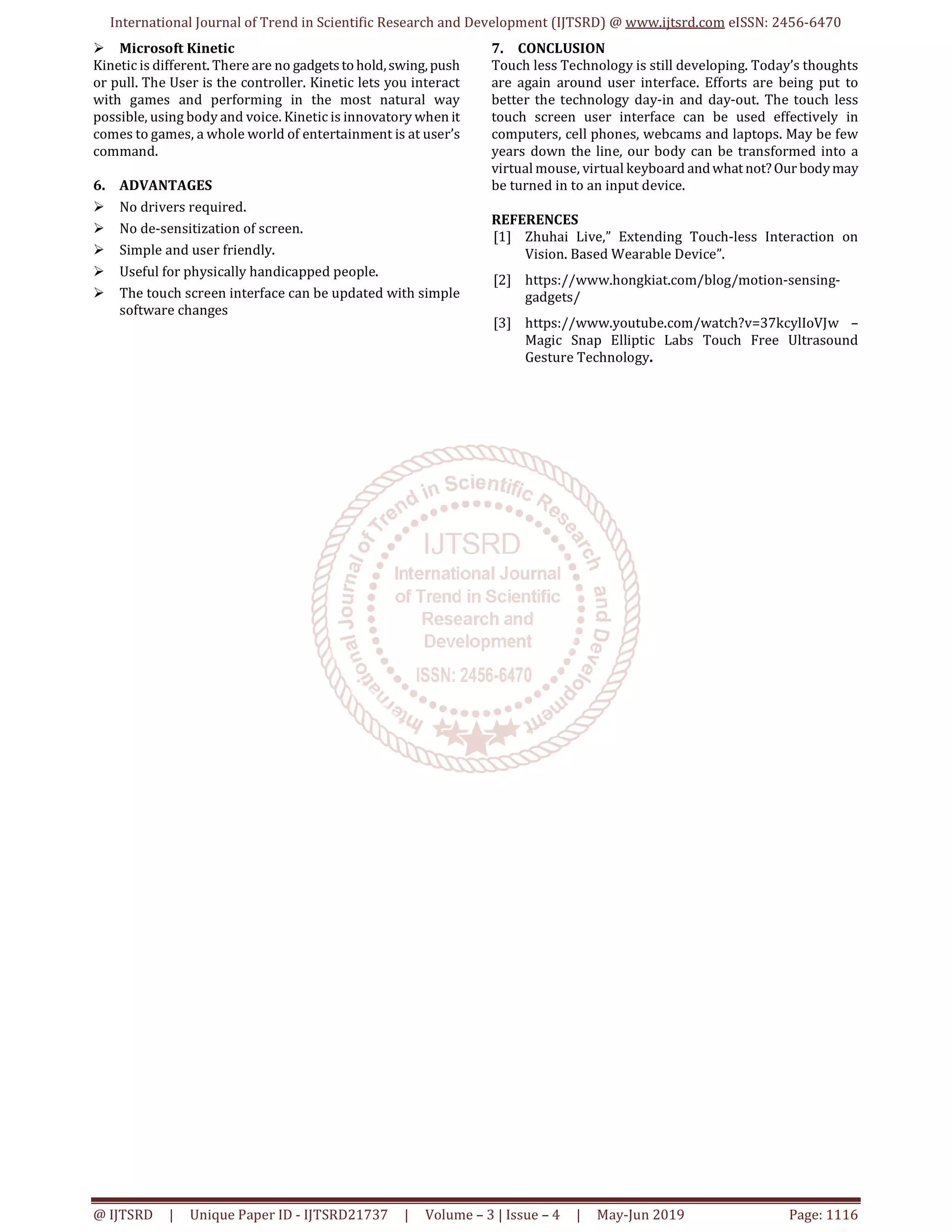 International Journal of Trend in Scientific Research and Development (IJTSRD) @ www.ijtsrd.com eISSN: 2456-6470
@ IJTSRD | Unique Paper ID - IJTSRD21737 | Volume – 3 | Issue – 4 | May-Jun 2019 Page: 1116
Microsoft Kinetic
Kinetic is different. There are no gadgetstohold,swing,push
or pull. The User is the controller. Kinetic lets you interact
with games and performing in the most natural way
possible, using body and voice. Kinetic is innovatory when it
comes to games, a whole world of entertainment is at user’s
command.
6. ADVANTAGES
No drivers required.
No de-sensitization of screen.
Simple and user friendly.
Useful for physically handicapped people.
The touch screen interface can be updated with simple
software changes
7. CONCLUSION
Touch less Technology is still developing. Today’s thoughts
are again around user interface. Efforts are being put to
better the technology day-in and day-out. The touch less
touch screen user interface can be used effectively in
computers, cell phones, webcams and laptops. May be few
years down the line, our body can be transformed into a
virtual mouse, virtual keyboard andwhatnot?Our bodymay
be turned in to an input device.
REFERENCES
[1] Zhuhai Live,” Extending Touch-less Interaction on
Vision. Based Wearable Device”.
[2] https://www.hongkiat.com/blog/motion-sensing-
gadgets/
[3] https://www.youtube.com/watch?v=37kcylIoVJw –
Magic Snap Elliptic Labs Touch Free Ultrasound
Gesture Technology.
 