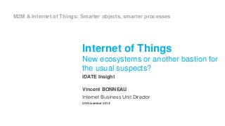 M2M & Internet of Things: Smarter objects, smarter processes 
Internet of Things 
New ecosystems or another bastion for 
the usual suspects? 
IDATE Insight 
Vincent BONNEAU 
Internet Business Unit Director 
20 November 2014 
 