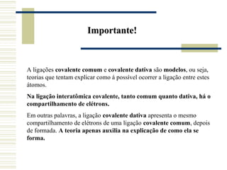 Importante!



A ligações covalente comum e covalente dativa são modelos, ou seja,
teorias que tentam explicar como á possível ocorrer a ligação entre estes
átomos.
Na ligação interatômica covalente, tanto comum quanto dativa, há o
compartilhamento de elétrons.
Em outras palavras, a ligação covalente dativa apresenta o mesmo
compartilhamento de elétrons de uma ligação covalente comum, depois
de formada. A teoria apenas auxilia na explicação de como ela se
forma.
 