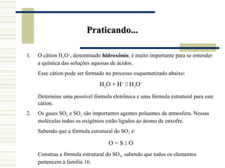 Praticando...

1.   O cátion H3O+, denominado hidroxônio, é muito importante para se entender
     a química das soluções aquosas de ácidos.
     Esse cátion pode ser formado no processo esquematizado abaixo:

                               H2O + H+  H3O+
     Determine uma possível fórmula eletrônica e uma fórmula estrutural para este
     cátion.
2.   Os gases SO2 e SO3 são importantes agentes poluentes da atmosfera. Nessas
     moléculas todos os oxigênios estão ligados ao átomo de enxofre.
     Sabendo que a fórmula estrutural do SO2 é:

                                   O=SO
     Construa a fórmula estrutural do SO3, sabendo que todos os elementos
     pertencem à família 16.
 