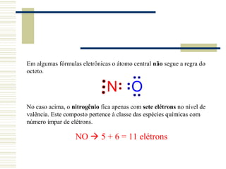 Em algumas fórmulas eletrônicas o átomo central não segue a regra do
octeto.

                              N O
No caso acima, o nitrogênio fica apenas com sete elétrons no nível de
valência. Este composto pertence à classe das espécies químicas com
número ímpar de elétrons.

                  NO  5 + 6 = 11 elétrons
 