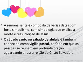 • A semana santa é composta de várias datas com
forte simbolismo, com simbologia que explica a
morte e ressurreição de Jesus.
• O sábado santo ou sábado de aleluia é também
conhecido como vigília pascal, período em que as
pessoas se reúnem em profunda oração
aguardando a ressurreição do Cristo Salvador.
 