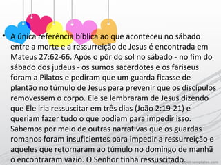 • A única referência bíblica ao que aconteceu no sábado
entre a morte e a ressurreição de Jesus é encontrada em
Mateus 27:62-66. Após o pôr do sol no sábado - no fim do
sábado dos judeus - os sumos sacerdotes e os fariseus
foram a Pilatos e pediram que um guarda ficasse de
plantão no túmulo de Jesus para prevenir que os discípulos
removessem o corpo. Ele se lembraram de Jesus dizendo
que Ele iria ressuscitar em três dias (João 2:19-21) e
queriam fazer tudo o que podiam para impedir isso.
Sabemos por meio de outras narrativas que os guardas
romanos foram insuficientes para impedir a ressurreição e
aqueles que retornaram ao túmulo no domingo de manhã
o encontraram vazio. O Senhor tinha ressuscitado.
 
