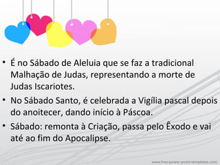 • É no Sábado de Aleluia que se faz a tradicional
Malhação de Judas, representando a morte de
Judas Iscariotes.
• No Sábado Santo, é celebrada a Vigília pascal depois
do anoitecer, dando início à Páscoa.
• Sábado: remonta à Criação, passa pelo Êxodo e vai
até ao fim do Apocalipse.
 