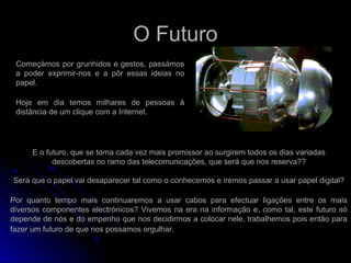 O Futuro
Começámos por grunhidos e gestos, passámos
a poder exprimir-nos e a pôr essas ideias no
papel.
Hoje em dia temos milhares de pessoas à
distância de um clique com a Internet.
E o futuro, que se torna cada vez mais promissor ao surgirem todos os dias variadas
descobertas no ramo das telecomunicações, que será que nos reserva??
Será que o papel vai desaparecer tal como o conhecemos e iremos passar a usar papel digital?
Por quanto tempo mais continuaremos a usar cabos para efectuar ligações entre os mais
diversos componentes electrónicos? Vivemos na era na informação e, como tal, este futuro só
depende de nós e do empenho que nos decidirmos a colocar nele, trabalhemos pois então para
fazer um futuro de que nos possamos orgulhar.
 