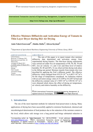 2011 International Transaction Journal of Engineering, Management, & Applied Sciences & Technologies.
              2011 International Transaction Journal of Engineering, Management, & Applied Sciences & Technologies.




International Transaction Journal of Engineering, Management, & Applied Sciences & Technologies

                                   http://www.TuEngr.com, http://go.to/Research




  Effective Moisture Diffusivity and Activation Energy of Tomato in
  Thin Layer Dryer during Hot Air Drying
                                   a*                      a                        a
  Amin Taheri-Garavand , Shahin. Rafiee , Alireza Keyhani

  a
      Department of Agricultural Machinery Engineering University of Tehran, Karaj, IRAN.


  ARTICLEINFO                           A B S T RA C T
  Article history:                              The aim of this paper is to report tomato slice moisture
  Received 12 February 2011
  Received in revised form 26           diffusivity data determined and activation energy from
  March 2011                            experimental drying kinetics. The thin-layer drying experiments
  Accepted 28 March 2011                were carried out under five air temperatures of 40, 50, 60, 70 and
  Available online 29 March 2011
  Keywords:
                                        80ºC, two air velocity 1.5, and 2 m/s and three level of relative
  Drying;                               humidity 20, 40 and 60%. It was observed that drying took place
  Fick’s model;                         in the falling rate period. Moisture transfer from tomato slice was
  Activation energy;
  Tomato;
                                        described by applying the Fick’s diffusion model. The effective
  Relative humidity                     diffusivity values changed from 9.9119×10-10 to 6.4037×10-9 m2/s
                                        for the range of temperatures considered. An Arrhenius relation
                                        with an activation energy value of 33.3299 to 43.2287 kJ/mol and
                                        the diffusivity constant value of 1.7695×10-4 to 3.09156×10-2 m2/s
                                        were obtained which shows the effect of drying air temperature,
                                        air velocity and relative humidity on the diffusivity.


                                          2011 International Transaction Journal of Engineering, Management, &
                                        Applied Sciences & Technologies.                 Some Rights Reserved.



  1. Introduction  
         The one of the most important methods for industrial food preservation is drying. Many
  applications of drying have been successfully applied to minimize biochemical, chemical and
  microbiological deterioration of food products due to the reduction of the moisture content to
  the level, which allows safe storage over a long period and brings substantial reduction in

  *Corresponding author (A. Taheri-Garavand). Tel: +98-916-9795783       E-mail addresses:
  amin.taheri49@gmail.com.        2011. International Transaction Journal of Engineering,
  Management, & Applied Sciences & Technologies. Volume 2 No.2. ISSN 2228-9860
                                                                                                                239
  eISSN 1906-9642. Online Available at http://TuEngr.com/V02/239-248.pdf
 