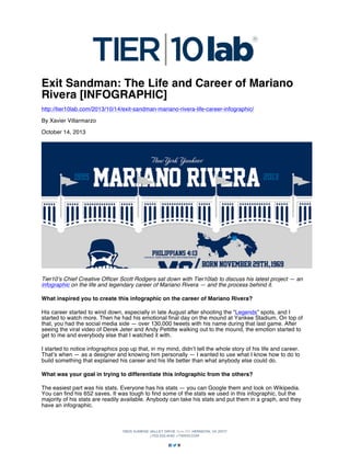 Exit Sandman: The Life and Career of Mariano
Rivera [INFOGRAPHIC]
http://tier10lab.com/2013/10/14/exit-sandman-mariano-rivera-life-career-infographic/
By Xavier Villarmarzo
October 14, 2013

Tier10’s Chief Creative Officer Scott Rodgers sat down with Tier10lab to discuss his latest project — an
infographic on the life and legendary career of Mariano Rivera — and the process behind it.
What inspired you to create this infographic on the career of Mariano Rivera?
His career started to wind down, especially in late August after shooting the “Legends” spots, and I
started to watch more. Then he had his emotional final day on the mound at Yankee Stadium. On top of
that, you had the social media side — over 130,000 tweets with his name during that last game. After
seeing the viral video of Derek Jeter and Andy Pettitte walking out to the mound, the emotion started to
get to me and everybody else that I watched it with.
I started to notice infographics pop up that, in my mind, didn’t tell the whole story of his life and career.
That’s when — as a designer and knowing him personally — I wanted to use what I know how to do to
build something that explained his career and his life better than what anybody else could do.
What was your goal in trying to differentiate this infographic from the others?
The easiest part was his stats. Everyone has his stats — you can Google them and look on Wikipedia.
You can find his 652 saves. It was tough to find some of the stats we used in this infographic, but the
majority of his stats are readily available. Anybody can take his stats and put them in a graph, and they
have an infographic.

 