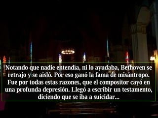 Notando que nadie entendía, ni lo ayudaba, Bethoven se retrajo y se aisló. Por eso ganó la fama de misántropo. Fue por todas estas razones, que el compositor cayó en una profunda depresión. Llegó a escribir un testamento, diciendo que se iba a suicidar... 