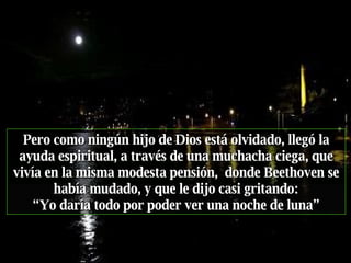 Pero como ningún hijo de Dios está olvidado, llegó la ayuda espiritual, a través de una muchacha ciega, que vivía en la misma modesta pensión,  donde Beethoven se había mudado, y que   le dijo casi gritando: “ Yo daría todo por poder ver una noche de luna” 