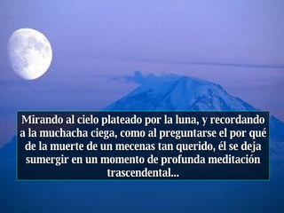 Mirando al cielo plateado por la luna, y recordando a la muchacha ciega, como al preguntarse el por qué de la muerte de un mecenas tan querido, él se deja sumergir en un momento de profunda meditación trascendental... 