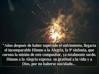 “ Años después de haber superado el sufrimiento, llegaría el incomparable Himno a la Alegria, la 9ª sinfonia, que corona la misión de este compositor, ya totalmente sordo. Himno a la Alegria expresa  su gratitud a la vida y a Dios, por no haberse suicidado...  