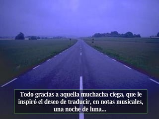 Todo gracias a aquella muchacha ciega, que le inspiró el deseo de traducir, en notas musicales, una noche de luna...  