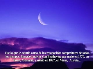 Fue lo que le ocurrió a uno de los reconocidos compositores de todos los tiempos, llamado Ludwig Van Beethoven, que nació en 1770, en Bonn, Alemania, y murió en 1827, en Viena,  Austria... 