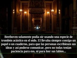Beethoven solamente podía oír usando una especie de trombón acústico en el oído. El llevaba siempre consigo un papel o un cuaderno, para que las personas escribiesen sus ideas y así poderse comunicar, pero no todas tenían paciencia para eso, ni para leer sus labios... 