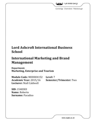 Lord	Ashcroft	International	Business	
School	
	
International	Marketing	and	Brand	
Management	
	
Department:		
Marketing,	Enterprise	and	Tourism	
	
Module	Code:	MOD004152	 Level:	7	
Academic	Year:	2015/16	
Lecturer:	Niall	Caldwell	
Semester/Trimester:	Two	
	
SID:	1548383	
Name:	Roberto	
Surname:	Paradiso	
	
	 	
 