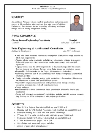 MOHAMED ALLAM
 Cell: +971 556463667  engallam007@gmail.com
SUMMERY
An Ambitious Architect with an excellent qualifications and strong desire
to excel in this profession with experience in a wide range of buildings,
Furthermore, I am an eager learner, responding effortlessly to changes
through decision making and problem solving.
WORK EXPERIENCE
Ghany SadoonEngineering Consultants Sharjah
Architect June 2013 - to Jan 2014
Petra Engineering & Architectural Consultants Dubai
Architect & Site Engineer Jan 2014 - to Present
Liaise with clients to ensure creation and development of innovative design solutions to
fulfill client requirements
Advising clients on the practicality and efficiency of projects, reflected in a concept
design which can meet client requirements, market developments and municipal
regulations
Helping to make sure that all the requirements of the project are put into the concept
drawings to avoid any changes that may occur during design and production phases
Responsible for Presentation for the Project ( Perspectives – Animation )
Supervising the work team & co-coordinating main parties of the project (architectural,
structural & MEP).
 Dealing with online authorities system portal applications – Preparations, Submissions
and Discussions to obtain NOCs and buildings permits.
Responsible for project documentation and synchronization through ensuring
appropriate communication with all project participants
Design landscape
Site supervision to ensure construction meets specification and follow up with any
modification
Review and comment on contractor’s submissions including material approval requests,
shop drawings an RFI’s in compliance with project specifications.
PROJECTS
 Hotel G+30 at Business Bay with total built up area 325000 sq.ft.
 Shopping mall for UAE Football Association whith total built up area 220000 sq.ft.
 Residential building G+25 with total built up area 280000 sq.ft.
 TV tower G+22 at media city in Iraq with total built up area 230000 sq.ft.
 Conference Hall 2B+G+7 at Iraq with total built up area 125000 sq.ft.
 5 Labor Accommodation project G+4 in DIB.
 Alot of other multi story small project and villas
 concept of peace city ( urban planning )
 