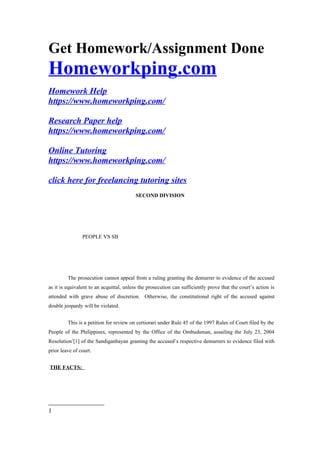 Get Homework/Assignment Done
Homeworkping.com
Homework Help
https://www.homeworkping.com/
Research Paper help
https://www.homeworkping.com/
Online Tutoring
https://www.homeworkping.com/
click here for freelancing tutoring sites
SECOND DIVISION
PEOPLE VS SB
The prosecution cannot appeal from a ruling granting the demurrer to evidence of the accused
as it is equivalent to an acquittal, unless the prosecution can sufficiently prove that the court’s action is
attended with grave abuse of discretion. Otherwise, the constitutional right of the accused against
double jeopardy will be violated.
This is a petition for review on certiorari under Rule 45 of the 1997 Rules of Court filed by the
People of the Philippines, represented by the Office of the Ombudsman, assailing the July 23, 2004
Resolution1
[1] of the Sandiganbayan granting the accused’s respective demurrers to evidence filed with
prior leave of court.
THE FACTS:
1
 