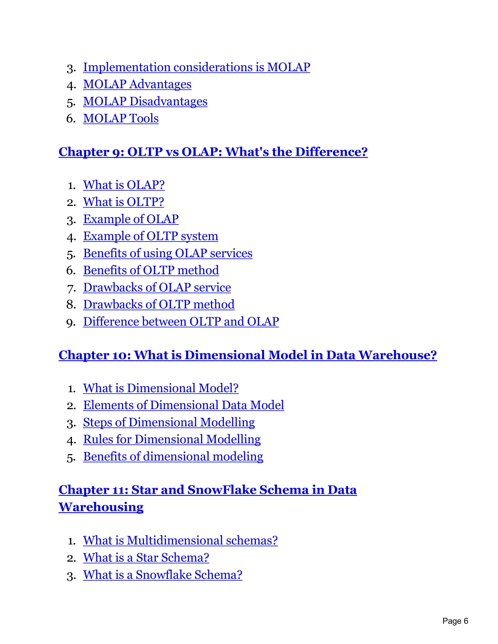 Page 6
3. Implementation considerations is MOLAP
4. MOLAP Advantages
5. MOLAP Disadvantages
6. MOLAP Tools
Chapter 9: OLTP vs OLAP: What's the Difference?
1. What is OLAP?
2. What is OLTP?
3. Example of OLAP
4. Example of OLTP system
5. Benefits of using OLAP services
6. Benefits of OLTP method
7. Drawbacks of OLAP service
8. Drawbacks of OLTP method
9. Difference between OLTP and OLAP
Chapter 10: What is Dimensional Model in Data Warehouse?
1. What is Dimensional Model?
2. Elements of Dimensional Data Model
3. Steps of Dimensional Modelling
4. Rules for Dimensional Modelling
5. Benefits of dimensional modeling
Chapter 11: Star and SnowFlake Schema in Data
Warehousing
1. What is Multidimensional schemas?
2. What is a Star Schema?
3. What is a Snowflake Schema?
 