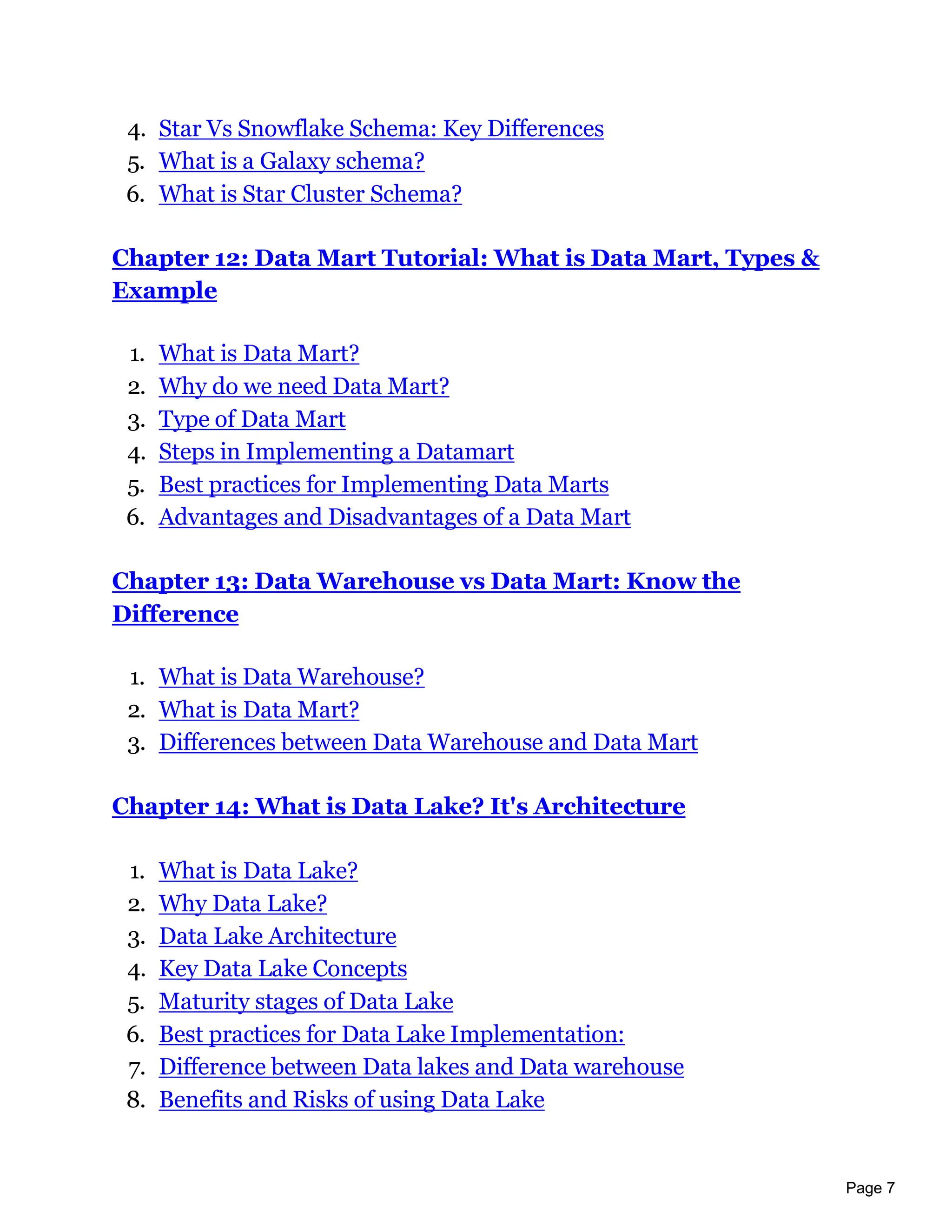 Page 7
4. Star Vs Snowflake Schema: Key Differences
5. What is a Galaxy schema?
6. What is Star Cluster Schema?
Chapter 12: Data Mart Tutorial: What is Data Mart, Types &
Example
1. What is Data Mart?
2. Why do we need Data Mart?
3. Type of Data Mart
4. Steps in Implementing a Datamart
5. Best practices for Implementing Data Marts
6. Advantages and Disadvantages of a Data Mart
Chapter 13: Data Warehouse vs Data Mart: Know the
Difference
1. What is Data Warehouse?
2. What is Data Mart?
3. Differences between Data Warehouse and Data Mart
Chapter 14: What is Data Lake? It's Architecture
1. What is Data Lake?
2. Why Data Lake?
3. Data Lake Architecture
4. Key Data Lake Concepts
5. Maturity stages of Data Lake
6. Best practices for Data Lake Implementation:
7. Difference between Data lakes and Data warehouse
8. Benefits and Risks of using Data Lake
 