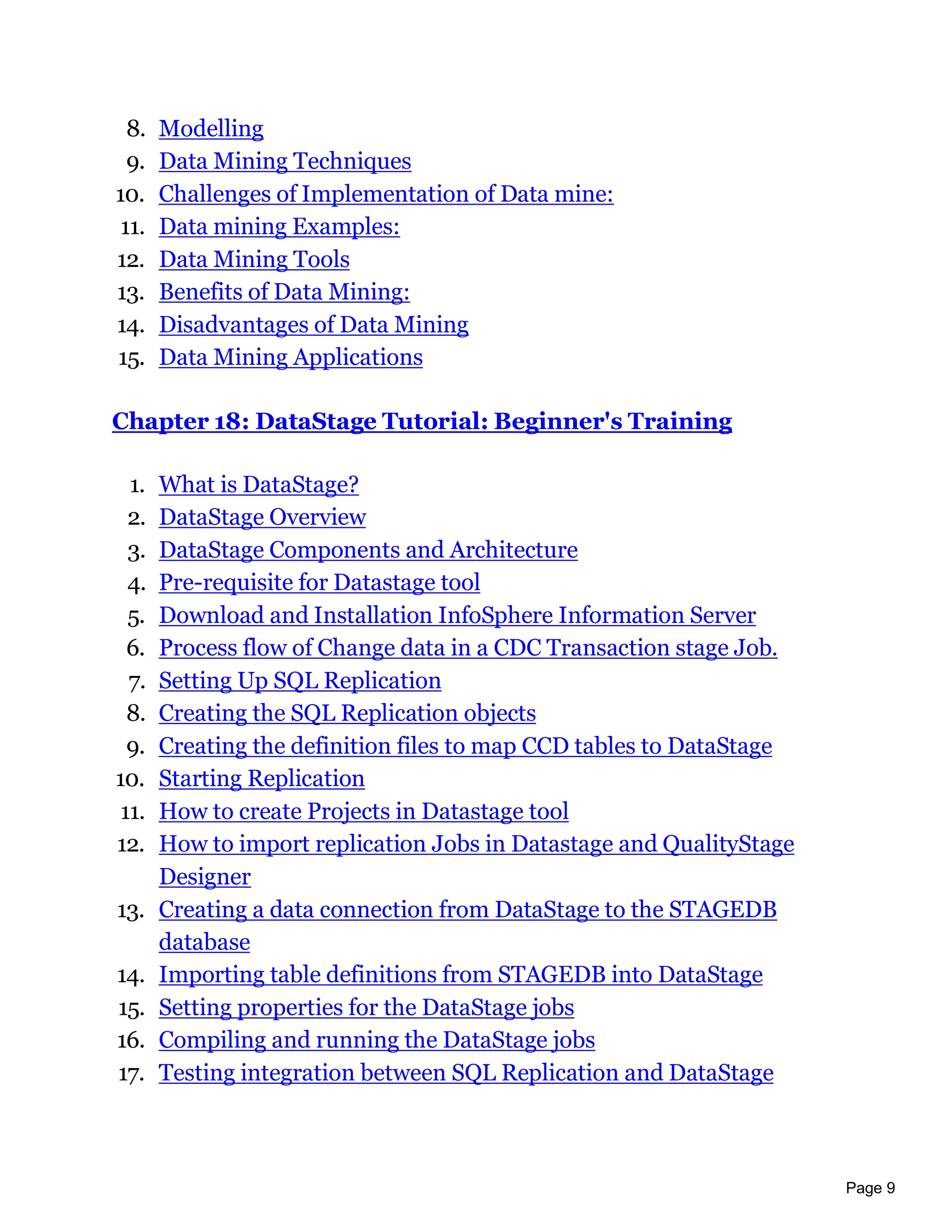 Page 9
8. Modelling
9. Data Mining Techniques
10. Challenges of Implementation of Data mine:
11. Data mining Examples:
12. Data Mining Tools
13. Benefits of Data Mining:
14. Disadvantages of Data Mining
15. Data Mining Applications
Chapter 18: DataStage Tutorial: Beginner's Training
1. What is DataStage?
2. DataStage Overview
3. DataStage Components and Architecture
4. Pre-requisite for Datastage tool
5. Download and Installation InfoSphere Information Server
6. Process flow of Change data in a CDC Transaction stage Job.
7. Setting Up SQL Replication
8. Creating the SQL Replication objects
9. Creating the definition files to map CCD tables to DataStage
10. Starting Replication
11. How to create Projects in Datastage tool
12. How to import replication Jobs in Datastage and QualityStage
Designer
13. Creating a data connection from DataStage to the STAGEDB
database
14. Importing table definitions from STAGEDB into DataStage
15. Setting properties for the DataStage jobs
16. Compiling and running the DataStage jobs
17. Testing integration between SQL Replication and DataStage
 