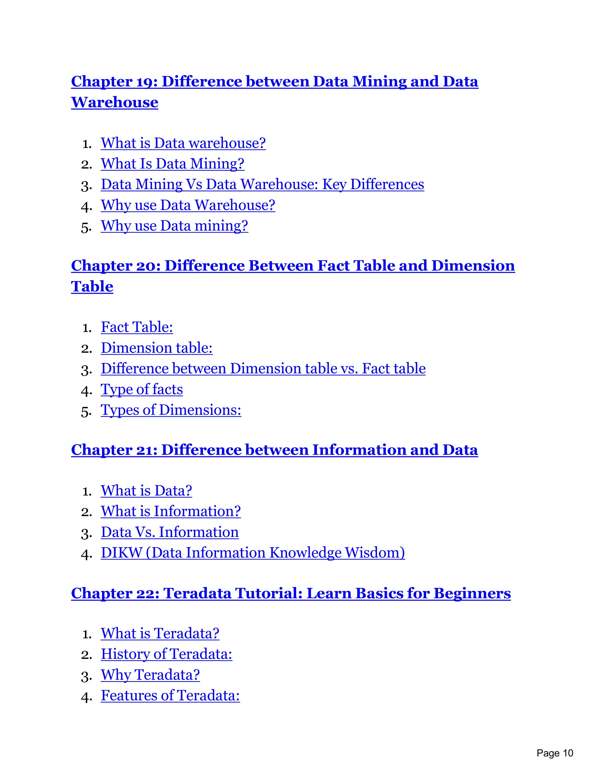 Page 10
Chapter 19: Difference between Data Mining and Data
Warehouse
1. What is Data warehouse?
2. What Is Data Mining?
3. Data Mining Vs Data Warehouse: Key Differences
4. Why use Data Warehouse?
5. Why use Data mining?
Chapter 20: Difference Between Fact Table and Dimension
Table
1. Fact Table:
2. Dimension table:
3. Difference between Dimension table vs. Fact table
4. Type of facts
5. Types of Dimensions:
Chapter 21: Difference between Information and Data
1. What is Data?
2. What is Information?
3. Data Vs. Information
4. DIKW (Data Information Knowledge Wisdom)
Chapter 22: Teradata Tutorial: Learn Basics for Beginners
1. What is Teradata?
2. History of Teradata:
3. Why Teradata?
4. Features of Teradata:
 
