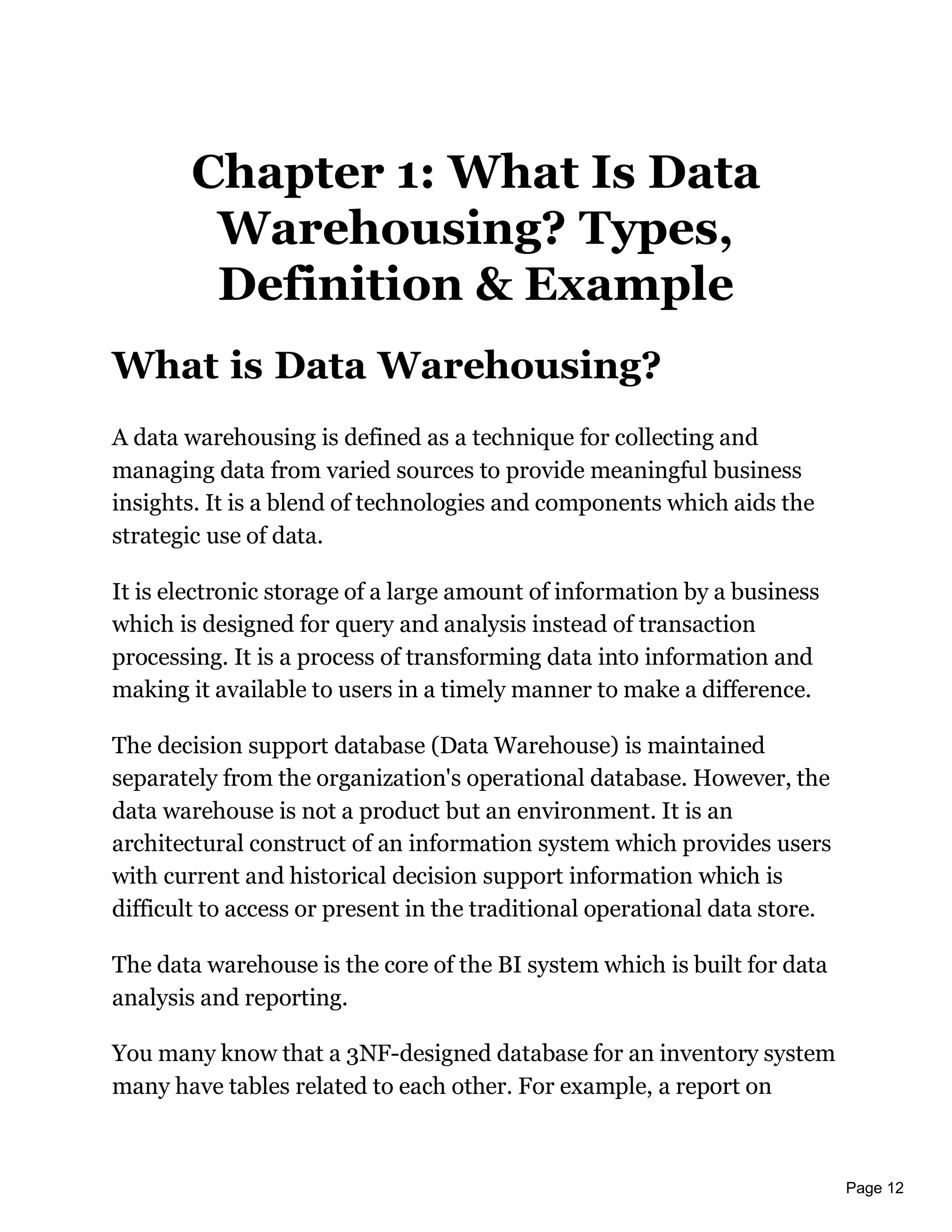 Page 12
Chapter 1: What Is Data
Warehousing? Types,
Definition & Example
What is Data Warehousing?
A data warehousing is defined as a technique for collecting and
managing data from varied sources to provide meaningful business
insights. It is a blend of technologies and components which aids the
strategic use of data.
It is electronic storage of a large amount of information by a business
which is designed for query and analysis instead of transaction
processing. It is a process of transforming data into information and
making it available to users in a timely manner to make a difference.
The decision support database (Data Warehouse) is maintained
separately from the organization's operational database. However, the
data warehouse is not a product but an environment. It is an
architectural construct of an information system which provides users
with current and historical decision support information which is
difficult to access or present in the traditional operational data store.
The data warehouse is the core of the BI system which is built for data
analysis and reporting.
You many know that a 3NF-designed database for an inventory system
many have tables related to each other. For example, a report on
 