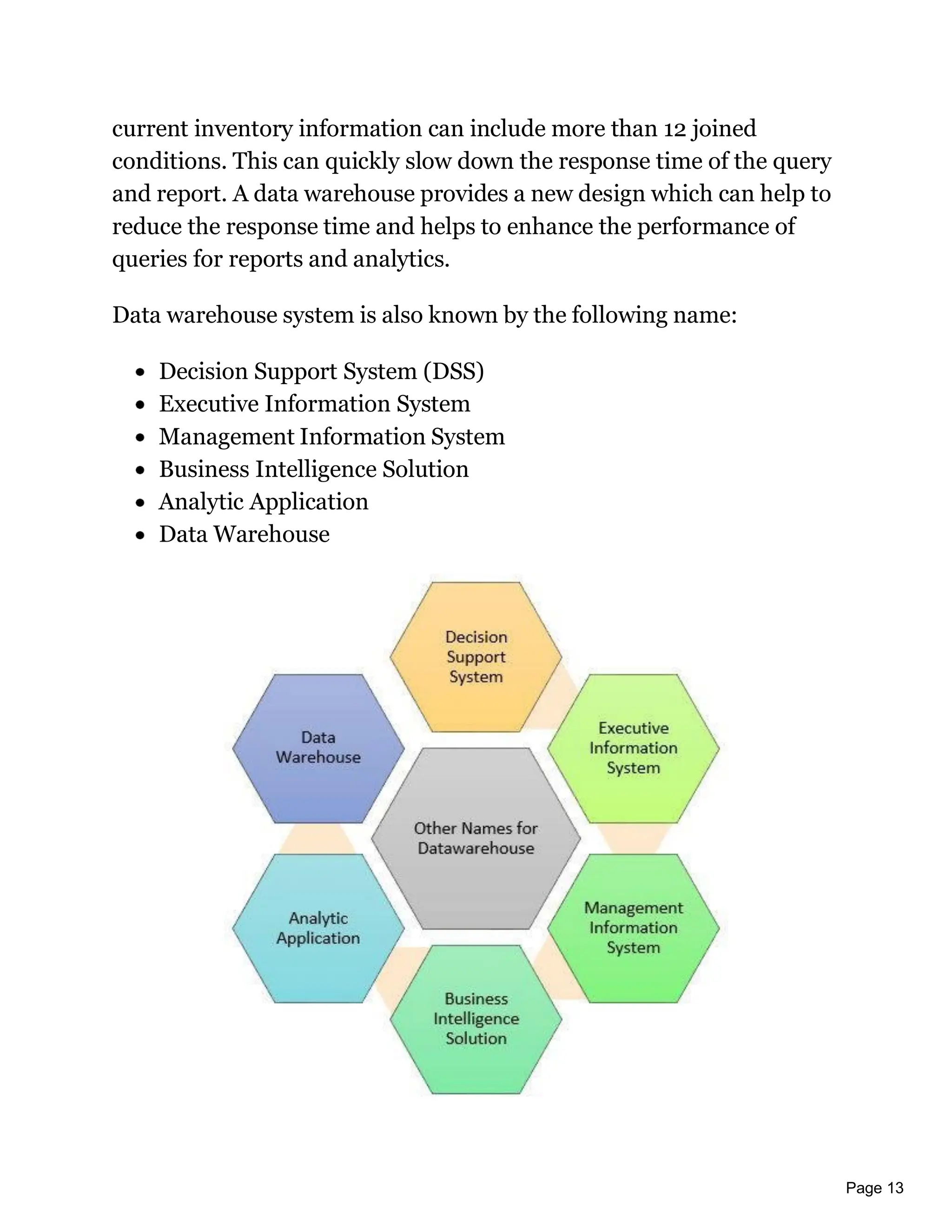 Page 13
current inventory information can include more than 12 joined
conditions. This can quickly slow down the response time of the query
and report. A data warehouse provides a new design which can help to
reduce the response time and helps to enhance the performance of
queries for reports and analytics.
Data warehouse system is also known by the following name:
Decision Support System (DSS)
Executive Information System
Management Information System
Business Intelligence Solution
Analytic Application
Data Warehouse
 