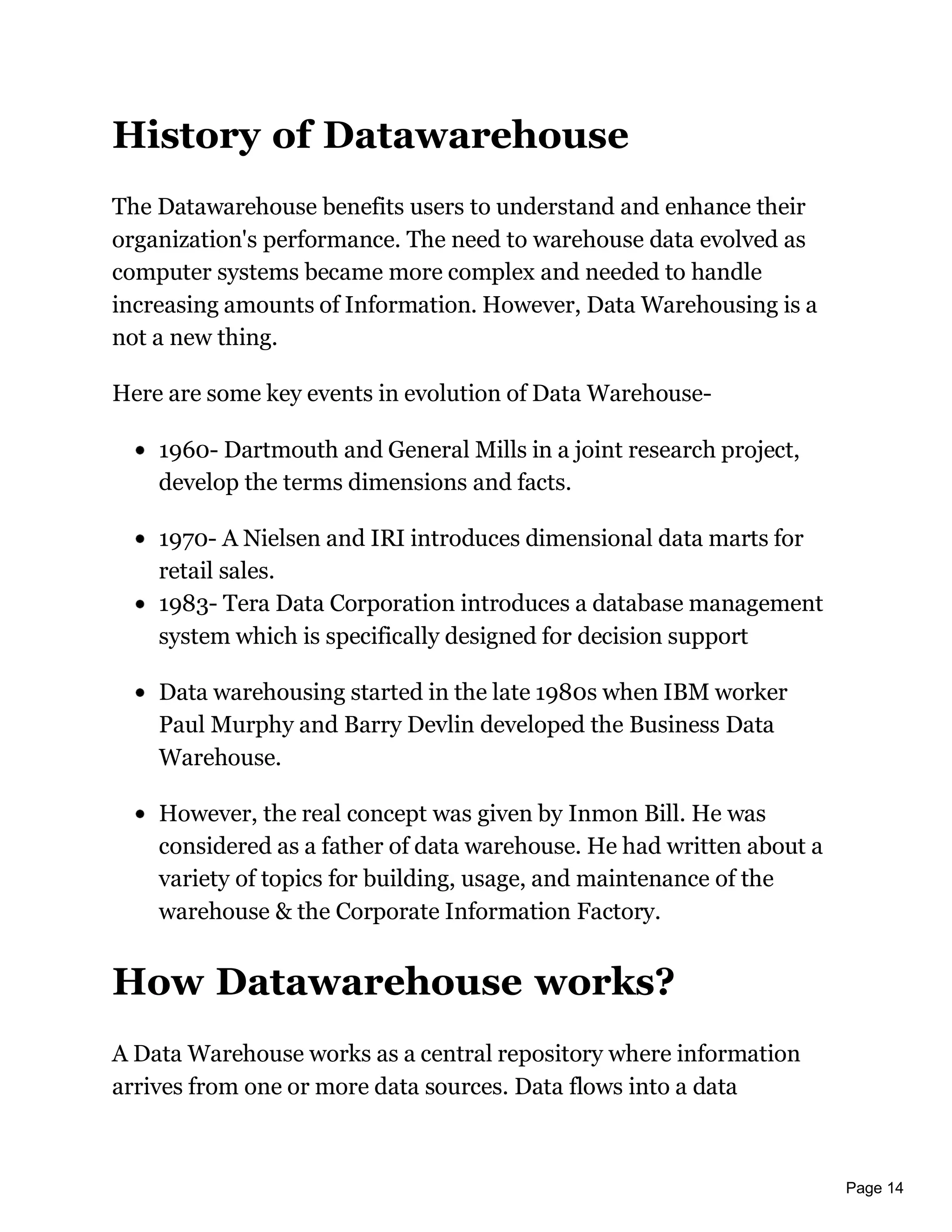 Page 14
History of Datawarehouse
The Datawarehouse benefits users to understand and enhance their
organization's performance. The need to warehouse data evolved as
computer systems became more complex and needed to handle
increasing amounts of Information. However, Data Warehousing is a
not a new thing.
Here are some key events in evolution of Data Warehouse-
1960- Dartmouth and General Mills in a joint research project,
develop the terms dimensions and facts.
1970- A Nielsen and IRI introduces dimensional data marts for
retail sales.
1983- Tera Data Corporation introduces a database management
system which is specifically designed for decision support
Data warehousing started in the late 1980s when IBM worker
Paul Murphy and Barry Devlin developed the Business Data
Warehouse.
However, the real concept was given by Inmon Bill. He was
considered as a father of data warehouse. He had written about a
variety of topics for building, usage, and maintenance of the
warehouse & the Corporate Information Factory.
How Datawarehouse works?
A Data Warehouse works as a central repository where information
arrives from one or more data sources. Data flows into a data
 