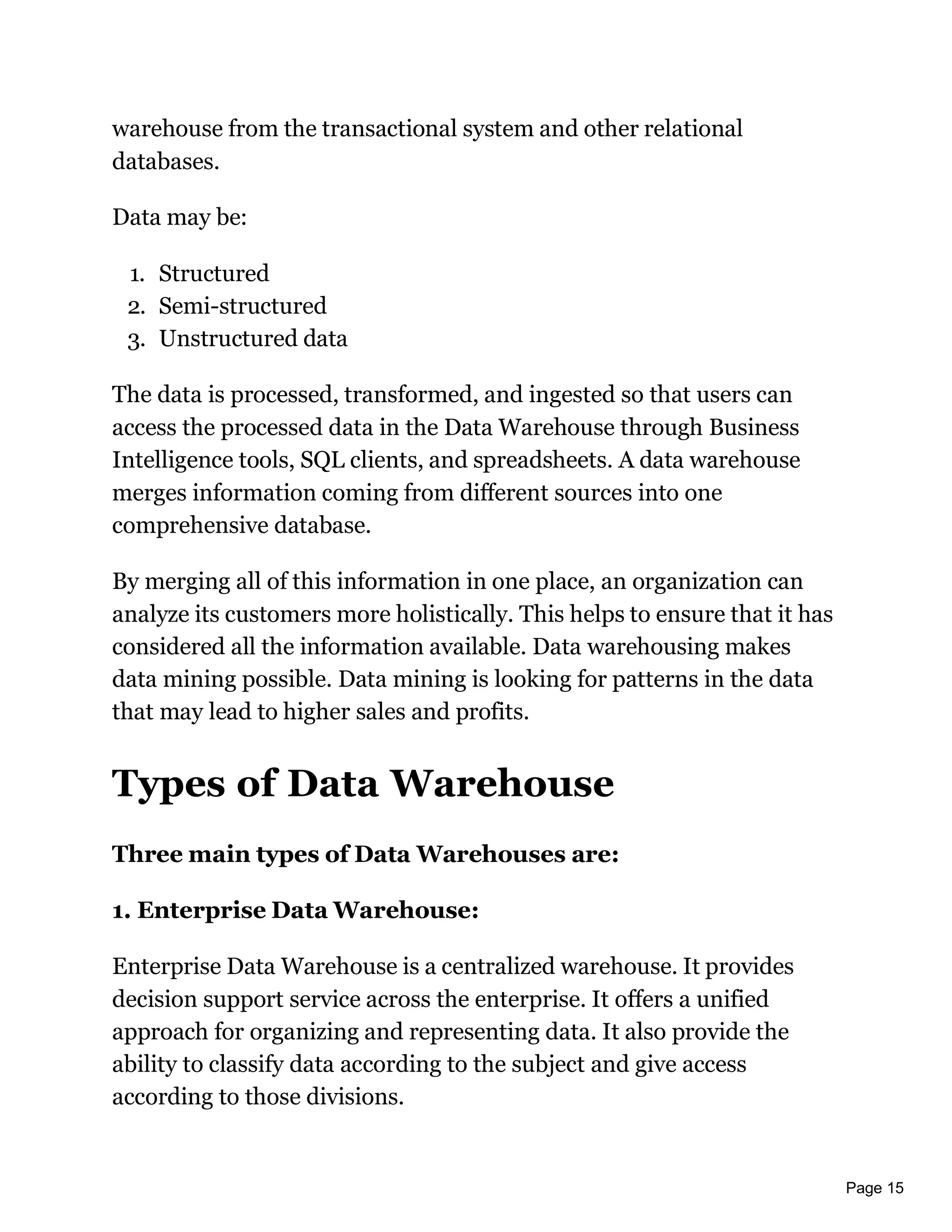 Page 15
warehouse from the transactional system and other relational
databases.
Data may be:
1. Structured
2. Semi-structured
3. Unstructured data
The data is processed, transformed, and ingested so that users can
access the processed data in the Data Warehouse through Business
Intelligence tools, SQL clients, and spreadsheets. A data warehouse
merges information coming from different sources into one
comprehensive database.
By merging all of this information in one place, an organization can
analyze its customers more holistically. This helps to ensure that it has
considered all the information available. Data warehousing makes
data mining possible. Data mining is looking for patterns in the data
that may lead to higher sales and profits.
Types of Data Warehouse
Three main types of Data Warehouses are:
1. Enterprise Data Warehouse:
Enterprise Data Warehouse is a centralized warehouse. It provides
decision support service across the enterprise. It offers a unified
approach for organizing and representing data. It also provide the
ability to classify data according to the subject and give access
according to those divisions.
 