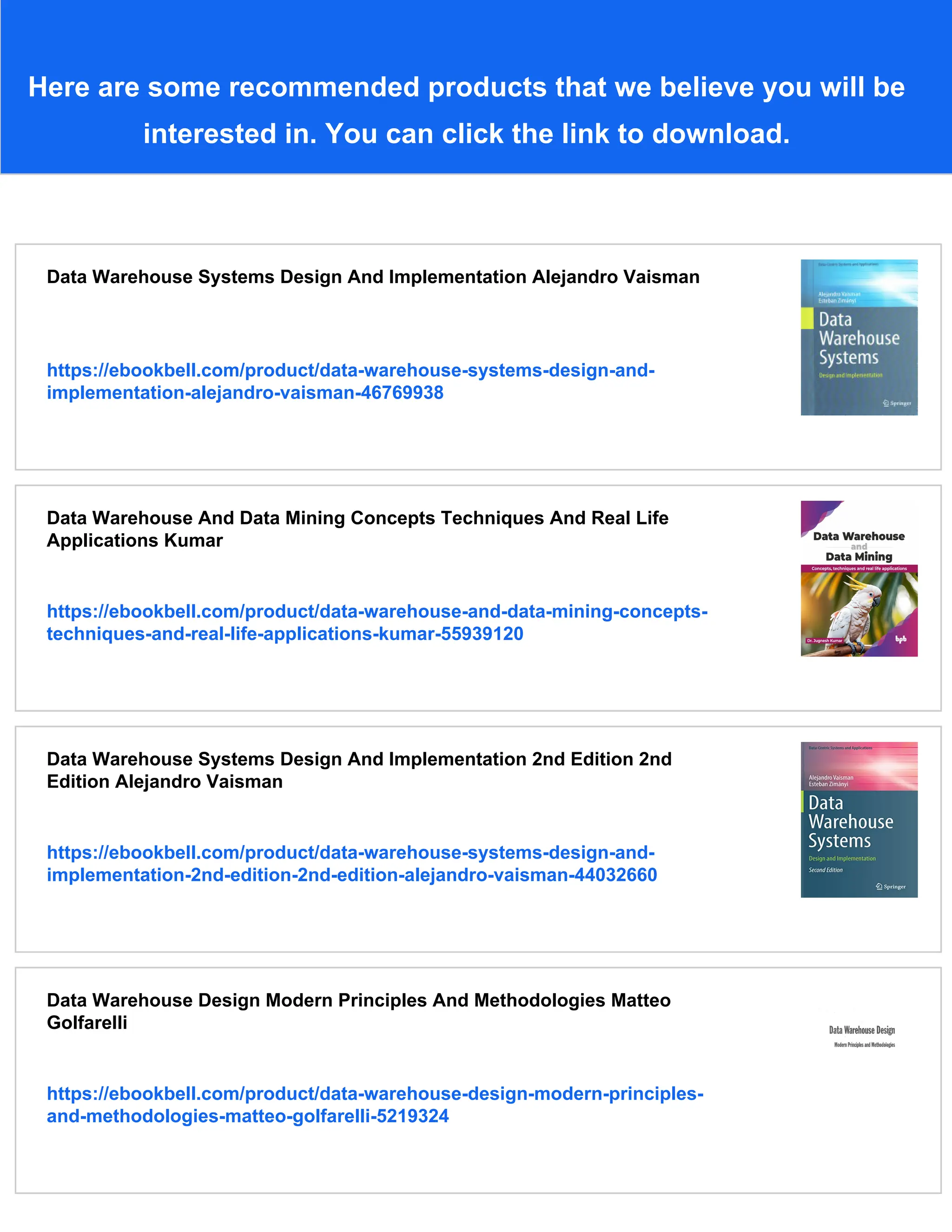 Here are some recommended products that we believe you will be
interested in. You can click the link to download.
Data Warehouse Systems Design And Implementation Alejandro Vaisman
https://ebookbell.com/product/data-warehouse-systems-design-and-
implementation-alejandro-vaisman-46769938
Data Warehouse And Data Mining Concepts Techniques And Real Life
Applications Kumar
https://ebookbell.com/product/data-warehouse-and-data-mining-concepts-
techniques-and-real-life-applications-kumar-55939120
Data Warehouse Systems Design And Implementation 2nd Edition 2nd
Edition Alejandro Vaisman
https://ebookbell.com/product/data-warehouse-systems-design-and-
implementation-2nd-edition-2nd-edition-alejandro-vaisman-44032660
Data Warehouse Design Modern Principles And Methodologies Matteo
Golfarelli
https://ebookbell.com/product/data-warehouse-design-modern-principles-
and-methodologies-matteo-golfarelli-5219324
 