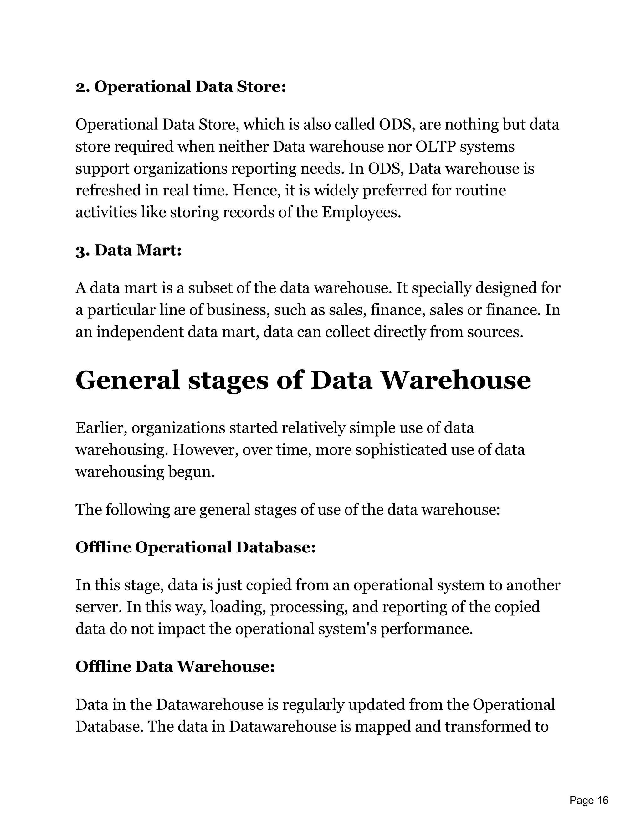 Page 16
2. Operational Data Store:
Operational Data Store, which is also called ODS, are nothing but data
store required when neither Data warehouse nor OLTP systems
support organizations reporting needs. In ODS, Data warehouse is
refreshed in real time. Hence, it is widely preferred for routine
activities like storing records of the Employees.
3. Data Mart:
A data mart is a subset of the data warehouse. It specially designed for
a particular line of business, such as sales, finance, sales or finance. In
an independent data mart, data can collect directly from sources.
General stages of Data Warehouse
Earlier, organizations started relatively simple use of data
warehousing. However, over time, more sophisticated use of data
warehousing begun.
The following are general stages of use of the data warehouse:
Offline Operational Database:
In this stage, data is just copied from an operational system to another
server. In this way, loading, processing, and reporting of the copied
data do not impact the operational system's performance.
Offline Data Warehouse:
Data in the Datawarehouse is regularly updated from the Operational
Database. The data in Datawarehouse is mapped and transformed to
 