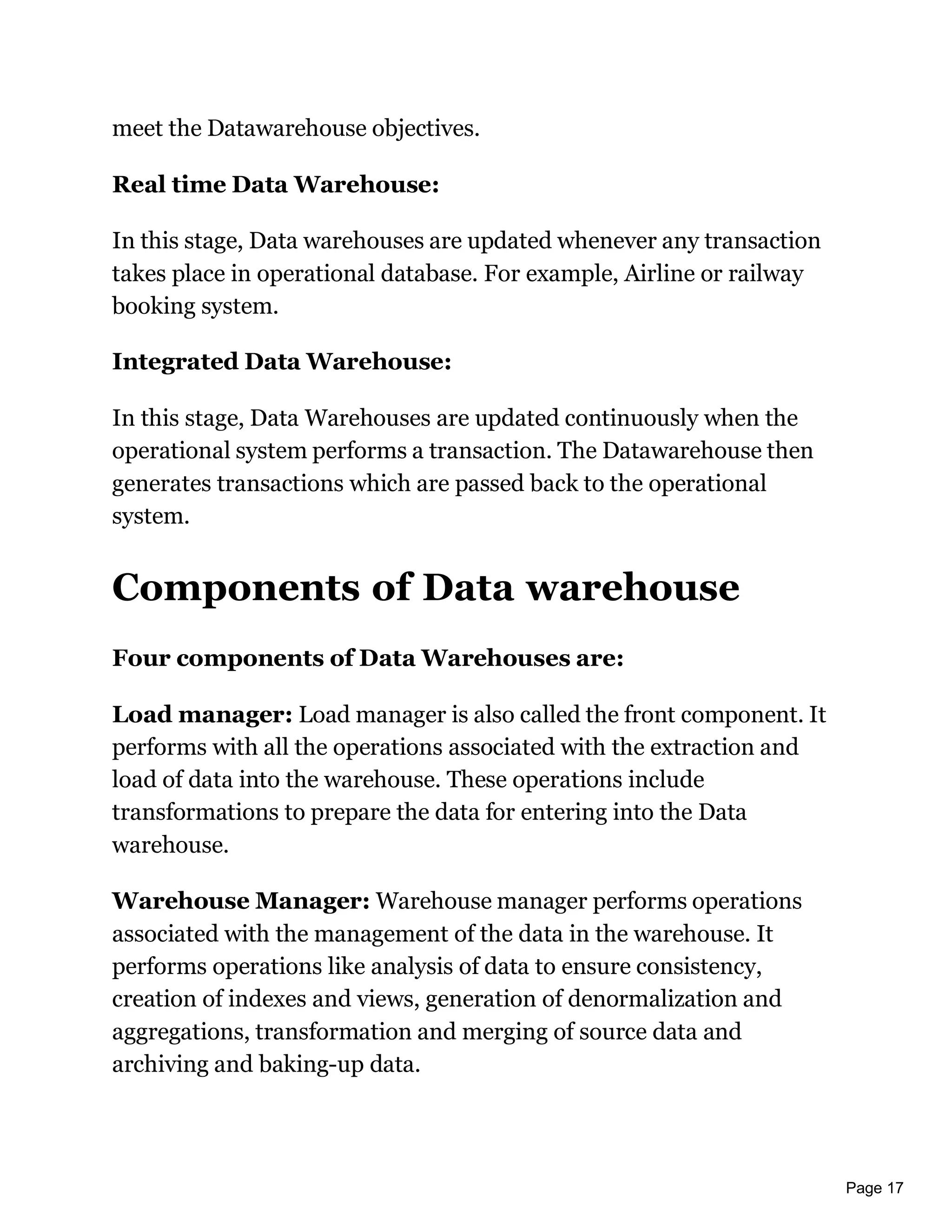 Page 17
meet the Datawarehouse objectives.
Real time Data Warehouse:
In this stage, Data warehouses are updated whenever any transaction
takes place in operational database. For example, Airline or railway
booking system.
Integrated Data Warehouse:
In this stage, Data Warehouses are updated continuously when the
operational system performs a transaction. The Datawarehouse then
generates transactions which are passed back to the operational
system.
Components of Data warehouse
Four components of Data Warehouses are:
Load manager: Load manager is also called the front component. It
performs with all the operations associated with the extraction and
load of data into the warehouse. These operations include
transformations to prepare the data for entering into the Data
warehouse.
Warehouse Manager: Warehouse manager performs operations
associated with the management of the data in the warehouse. It
performs operations like analysis of data to ensure consistency,
creation of indexes and views, generation of denormalization and
aggregations, transformation and merging of source data and
archiving and baking-up data.
 