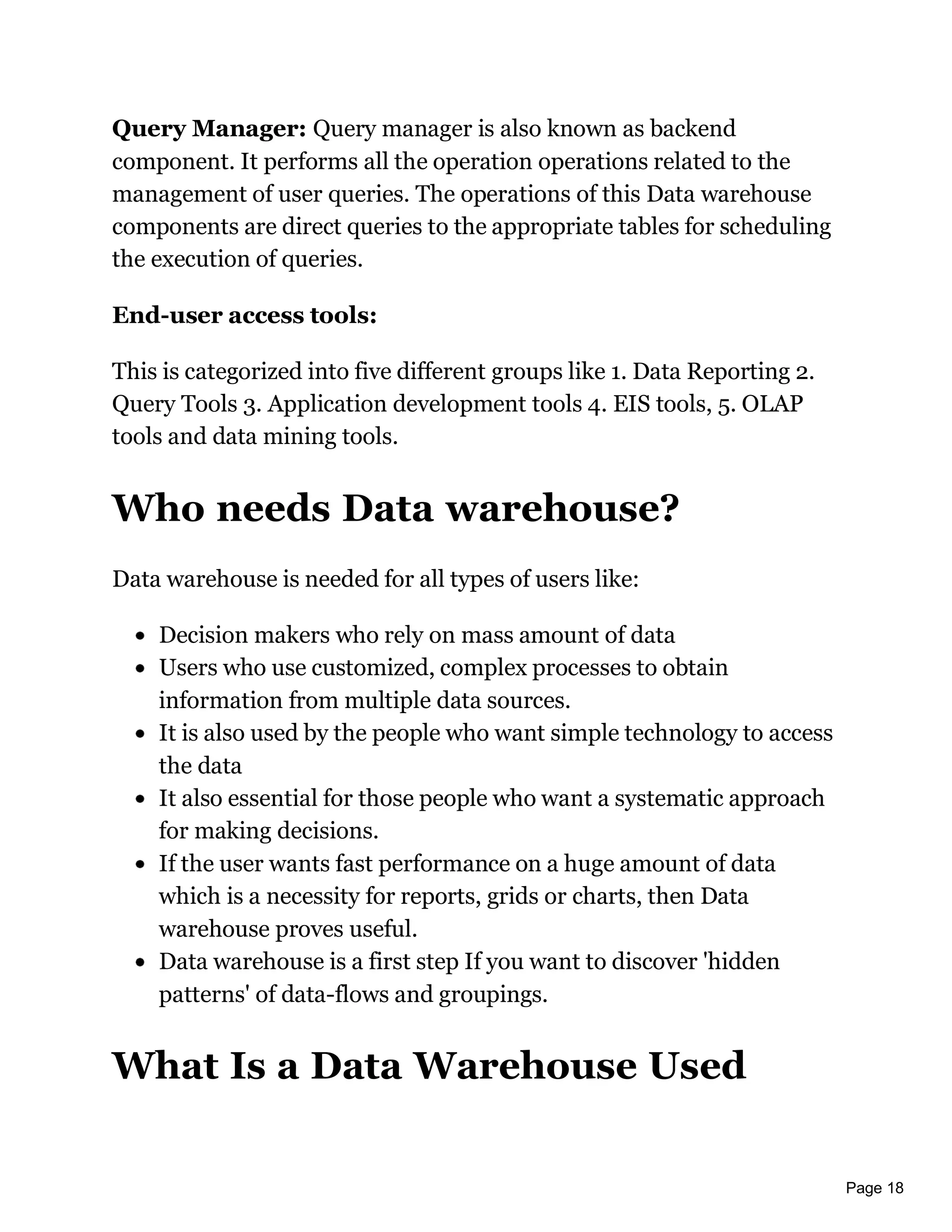 Page 18
Query Manager: Query manager is also known as backend
component. It performs all the operation operations related to the
management of user queries. The operations of this Data warehouse
components are direct queries to the appropriate tables for scheduling
the execution of queries.
End-user access tools:
This is categorized into five different groups like 1. Data Reporting 2.
Query Tools 3. Application development tools 4. EIS tools, 5. OLAP
tools and data mining tools.
Who needs Data warehouse?
Data warehouse is needed for all types of users like:
Decision makers who rely on mass amount of data
Users who use customized, complex processes to obtain
information from multiple data sources.
It is also used by the people who want simple technology to access
the data
It also essential for those people who want a systematic approach
for making decisions.
If the user wants fast performance on a huge amount of data
which is a necessity for reports, grids or charts, then Data
warehouse proves useful.
Data warehouse is a first step If you want to discover 'hidden
patterns' of data-flows and groupings.
What Is a Data Warehouse Used
 