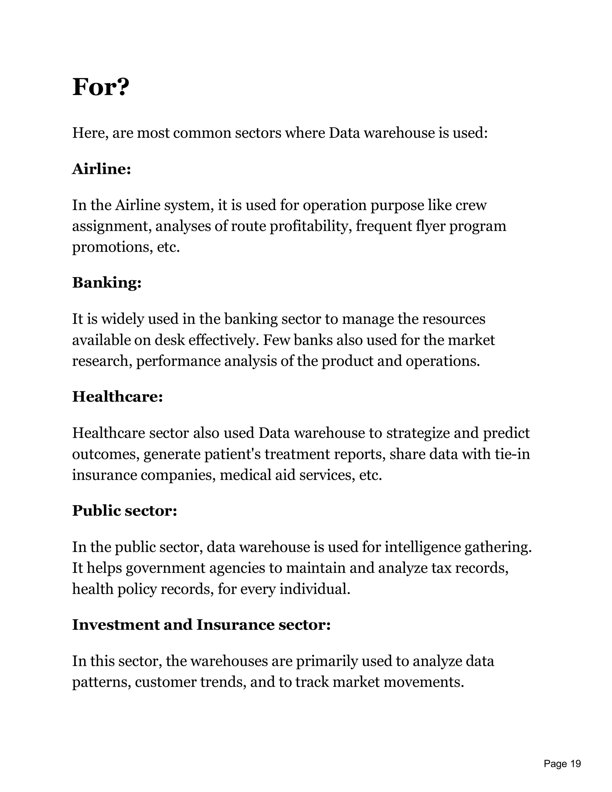 Page 19
For?
Here, are most common sectors where Data warehouse is used:
Airline:
In the Airline system, it is used for operation purpose like crew
assignment, analyses of route profitability, frequent flyer program
promotions, etc.
Banking:
It is widely used in the banking sector to manage the resources
available on desk effectively. Few banks also used for the market
research, performance analysis of the product and operations.
Healthcare:
Healthcare sector also used Data warehouse to strategize and predict
outcomes, generate patient's treatment reports, share data with tie-in
insurance companies, medical aid services, etc.
Public sector:
In the public sector, data warehouse is used for intelligence gathering.
It helps government agencies to maintain and analyze tax records,
health policy records, for every individual.
Investment and Insurance sector:
In this sector, the warehouses are primarily used to analyze data
patterns, customer trends, and to track market movements.
 