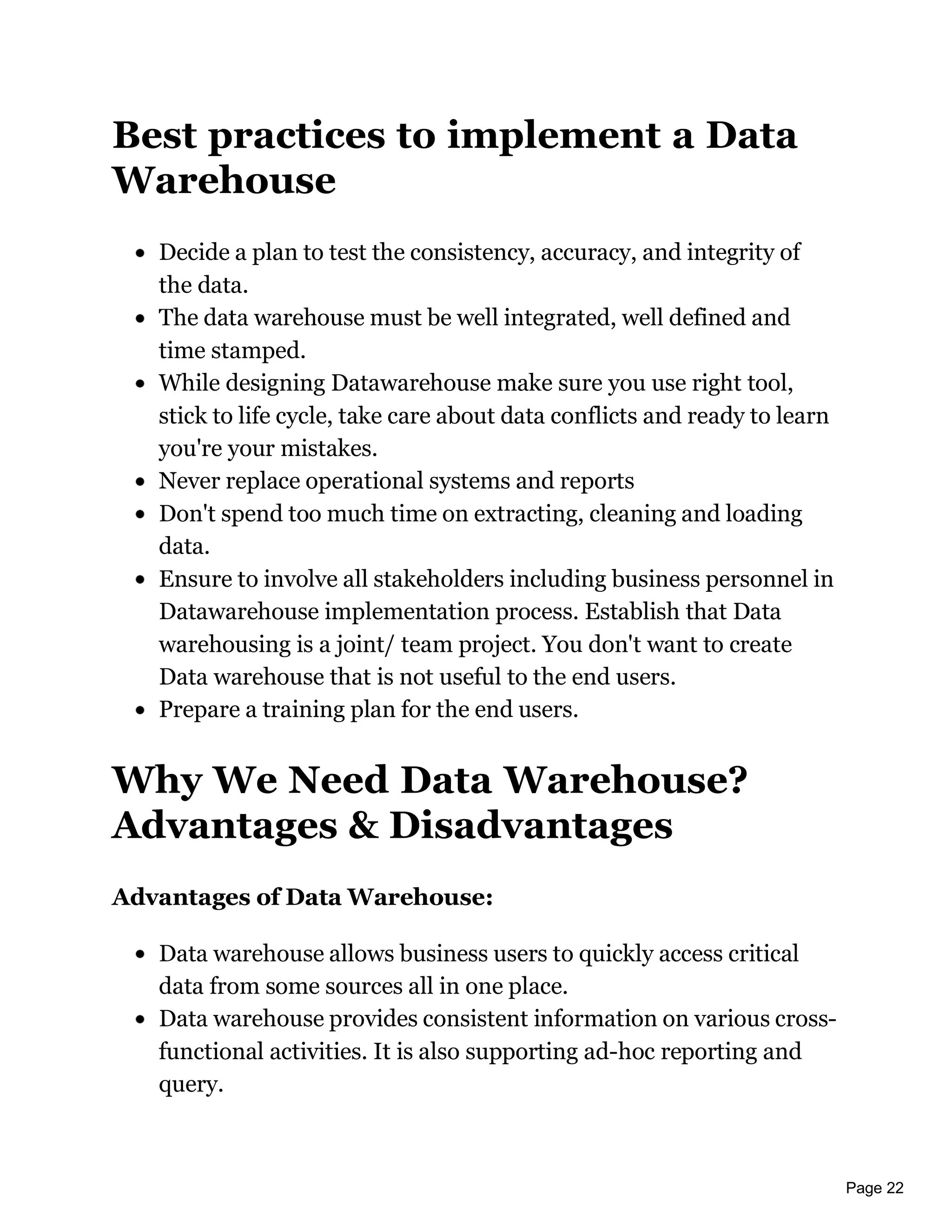 Page 22
Best practices to implement a Data
Warehouse
Decide a plan to test the consistency, accuracy, and integrity of
the data.
The data warehouse must be well integrated, well defined and
time stamped.
While designing Datawarehouse make sure you use right tool,
stick to life cycle, take care about data conflicts and ready to learn
you're your mistakes.
Never replace operational systems and reports
Don't spend too much time on extracting, cleaning and loading
data.
Ensure to involve all stakeholders including business personnel in
Datawarehouse implementation process. Establish that Data
warehousing is a joint/ team project. You don't want to create
Data warehouse that is not useful to the end users.
Prepare a training plan for the end users.
Why We Need Data Warehouse?
Advantages & Disadvantages
Advantages of Data Warehouse:
Data warehouse allows business users to quickly access critical
data from some sources all in one place.
Data warehouse provides consistent information on various cross-
functional activities. It is also supporting ad-hoc reporting and
query.
 
