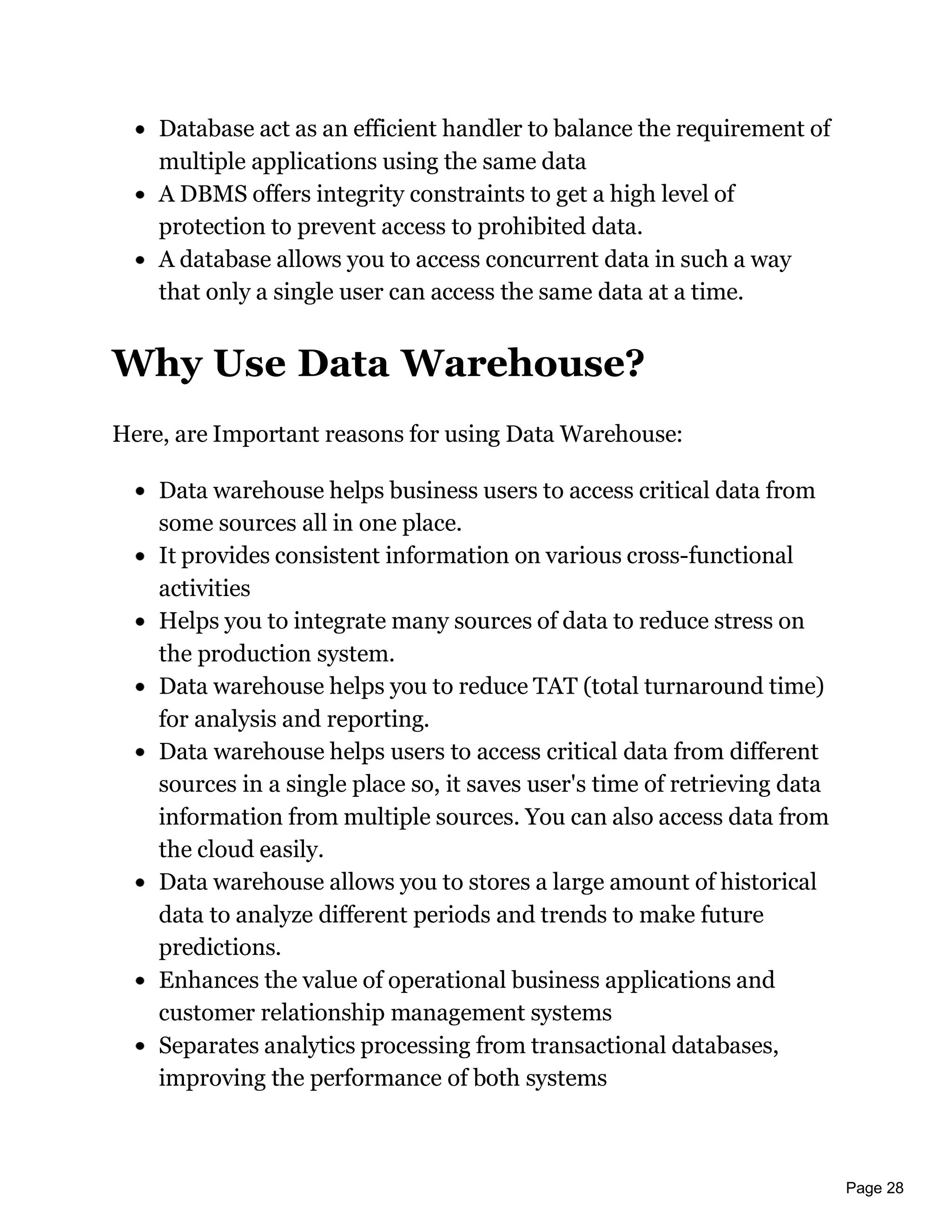 Page 28
Database act as an efficient handler to balance the requirement of
multiple applications using the same data
A DBMS offers integrity constraints to get a high level of
protection to prevent access to prohibited data.
A database allows you to access concurrent data in such a way
that only a single user can access the same data at a time.
Why Use Data Warehouse?
Here, are Important reasons for using Data Warehouse:
Data warehouse helps business users to access critical data from
some sources all in one place.
It provides consistent information on various cross-functional
activities
Helps you to integrate many sources of data to reduce stress on
the production system.
Data warehouse helps you to reduce TAT (total turnaround time)
for analysis and reporting.
Data warehouse helps users to access critical data from different
sources in a single place so, it saves user's time of retrieving data
information from multiple sources. You can also access data from
the cloud easily.
Data warehouse allows you to stores a large amount of historical
data to analyze different periods and trends to make future
predictions.
Enhances the value of operational business applications and
customer relationship management systems
Separates analytics processing from transactional databases,
improving the performance of both systems
 