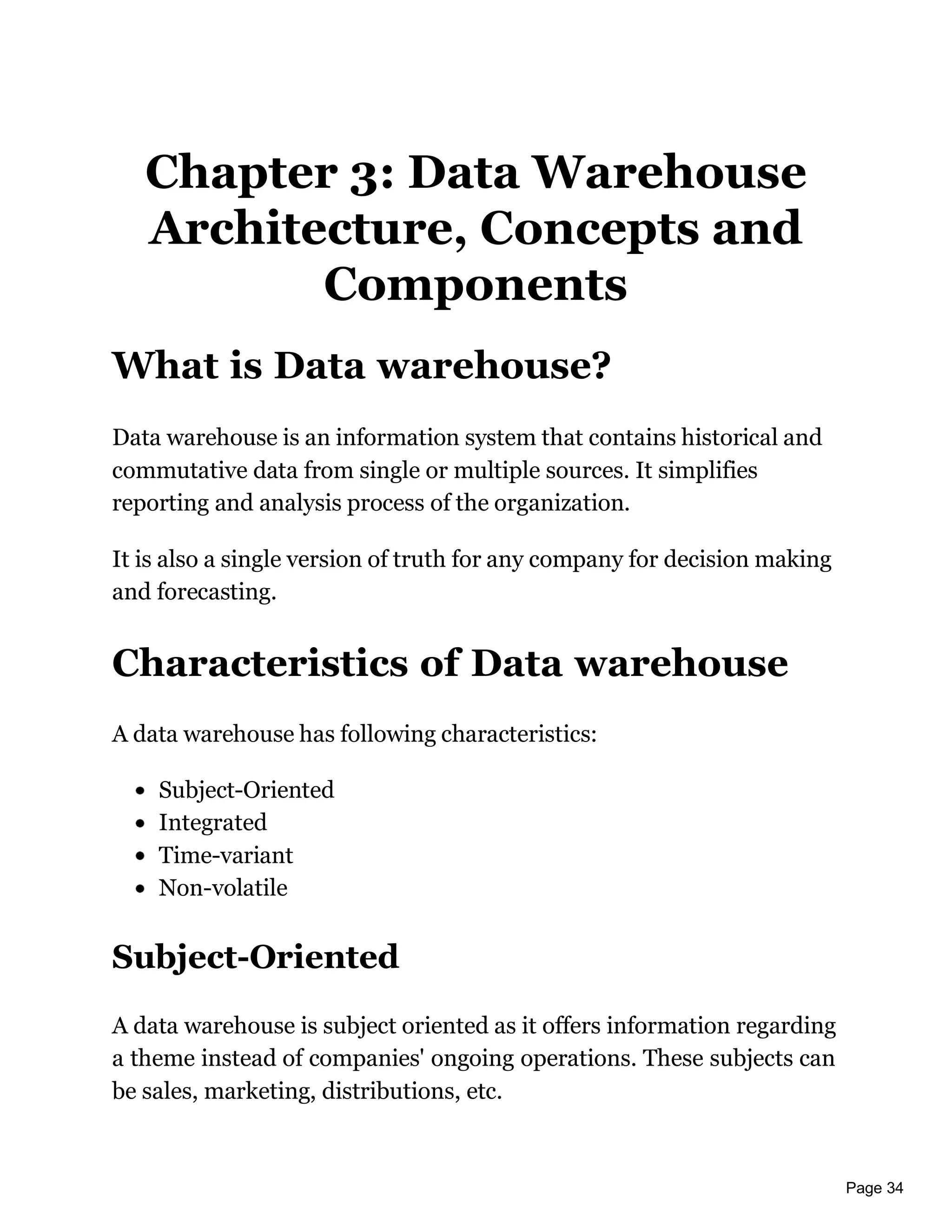 Page 34
Chapter 3: Data Warehouse
Architecture, Concepts and
Components
What is Data warehouse?
Data warehouse is an information system that contains historical and
commutative data from single or multiple sources. It simplifies
reporting and analysis process of the organization.
It is also a single version of truth for any company for decision making
and forecasting.
Characteristics of Data warehouse
A data warehouse has following characteristics:
Subject-Oriented
Integrated
Time-variant
Non-volatile
Subject-Oriented
A data warehouse is subject oriented as it offers information regarding
a theme instead of companies' ongoing operations. These subjects can
be sales, marketing, distributions, etc.
 