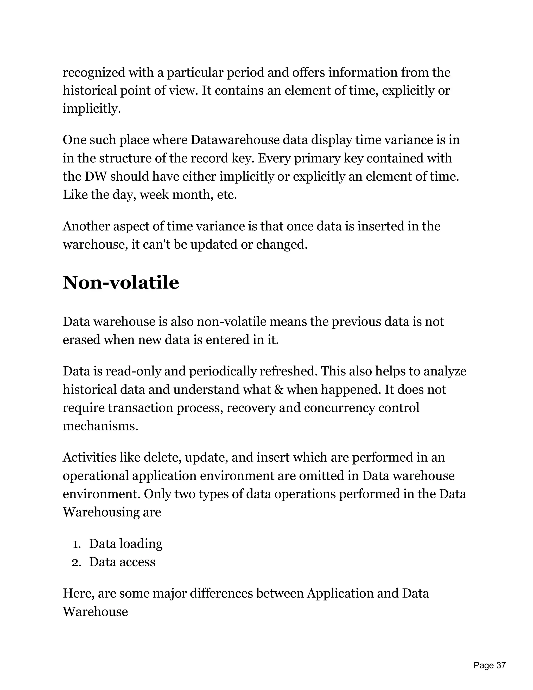 Page 37
recognized with a particular period and offers information from the
historical point of view. It contains an element of time, explicitly or
implicitly.
One such place where Datawarehouse data display time variance is in
in the structure of the record key. Every primary key contained with
the DW should have either implicitly or explicitly an element of time.
Like the day, week month, etc.
Another aspect of time variance is that once data is inserted in the
warehouse, it can't be updated or changed.
Non-volatile
Data warehouse is also non-volatile means the previous data is not
erased when new data is entered in it.
Data is read-only and periodically refreshed. This also helps to analyze
historical data and understand what & when happened. It does not
require transaction process, recovery and concurrency control
mechanisms.
Activities like delete, update, and insert which are performed in an
operational application environment are omitted in Data warehouse
environment. Only two types of data operations performed in the Data
Warehousing are
1. Data loading
2. Data access
Here, are some major differences between Application and Data
Warehouse
 