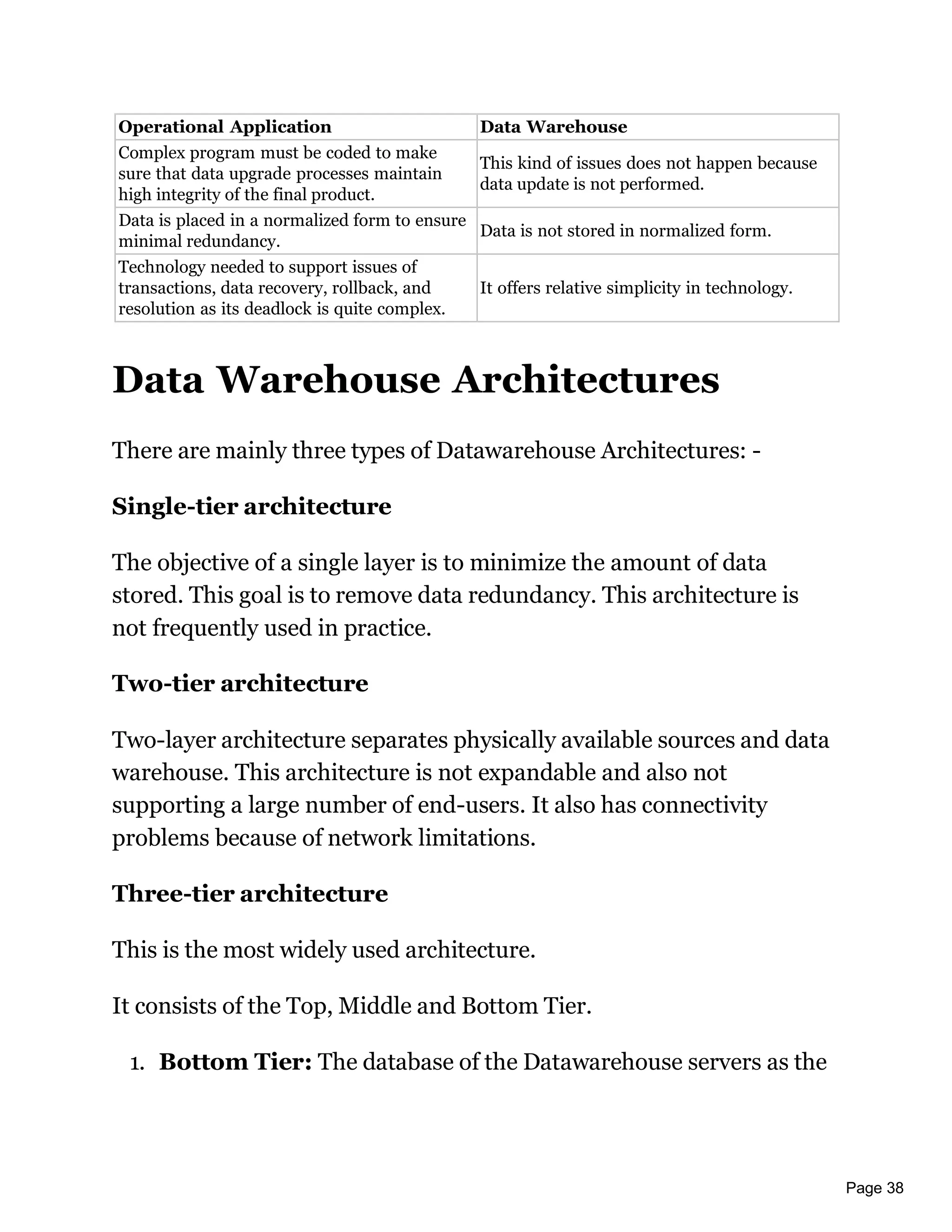 Page 38
Operational Application Data Warehouse
Complex program must be coded to make
sure that data upgrade processes maintain
high integrity of the final product.
This kind of issues does not happen because
data update is not performed.
Data is placed in a normalized form to ensure
minimal redundancy.
Data is not stored in normalized form.
Technology needed to support issues of
transactions, data recovery, rollback, and
resolution as its deadlock is quite complex.
It offers relative simplicity in technology.
Data Warehouse Architectures
There are mainly three types of Datawarehouse Architectures: -
Single-tier architecture
The objective of a single layer is to minimize the amount of data
stored. This goal is to remove data redundancy. This architecture is
not frequently used in practice.
Two-tier architecture
Two-layer architecture separates physically available sources and data
warehouse. This architecture is not expandable and also not
supporting a large number of end-users. It also has connectivity
problems because of network limitations.
Three-tier architecture
This is the most widely used architecture.
It consists of the Top, Middle and Bottom Tier.
1. Bottom Tier: The database of the Datawarehouse servers as the
 