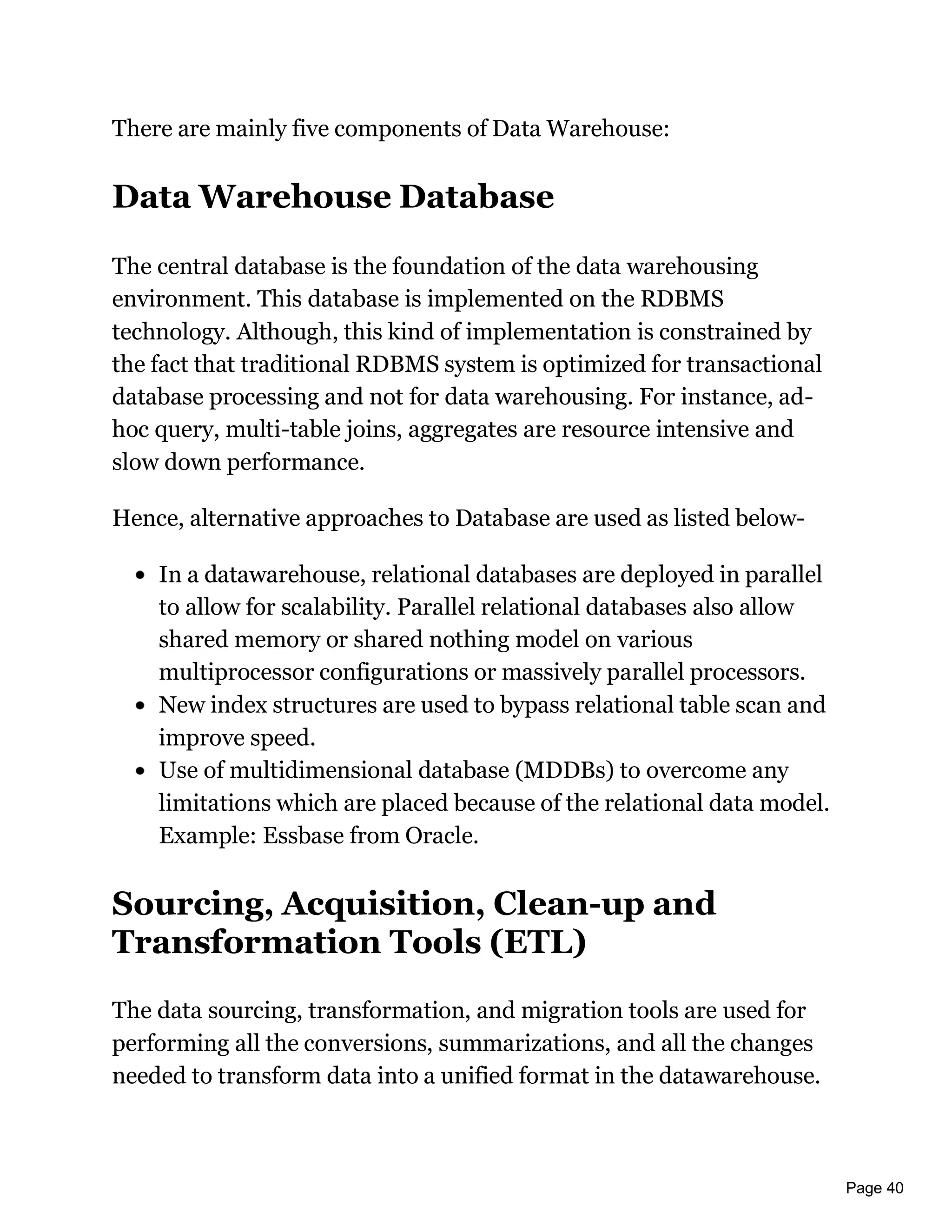 Page 40
There are mainly five components of Data Warehouse:
Data Warehouse Database
The central database is the foundation of the data warehousing
environment. This database is implemented on the RDBMS
technology. Although, this kind of implementation is constrained by
the fact that traditional RDBMS system is optimized for transactional
database processing and not for data warehousing. For instance, ad-
hoc query, multi-table joins, aggregates are resource intensive and
slow down performance.
Hence, alternative approaches to Database are used as listed below-
In a datawarehouse, relational databases are deployed in parallel
to allow for scalability. Parallel relational databases also allow
shared memory or shared nothing model on various
multiprocessor configurations or massively parallel processors.
New index structures are used to bypass relational table scan and
improve speed.
Use of multidimensional database (MDDBs) to overcome any
limitations which are placed because of the relational data model.
Example: Essbase from Oracle.
Sourcing, Acquisition, Clean-up and
Transformation Tools (ETL)
The data sourcing, transformation, and migration tools are used for
performing all the conversions, summarizations, and all the changes
needed to transform data into a unified format in the datawarehouse.
 