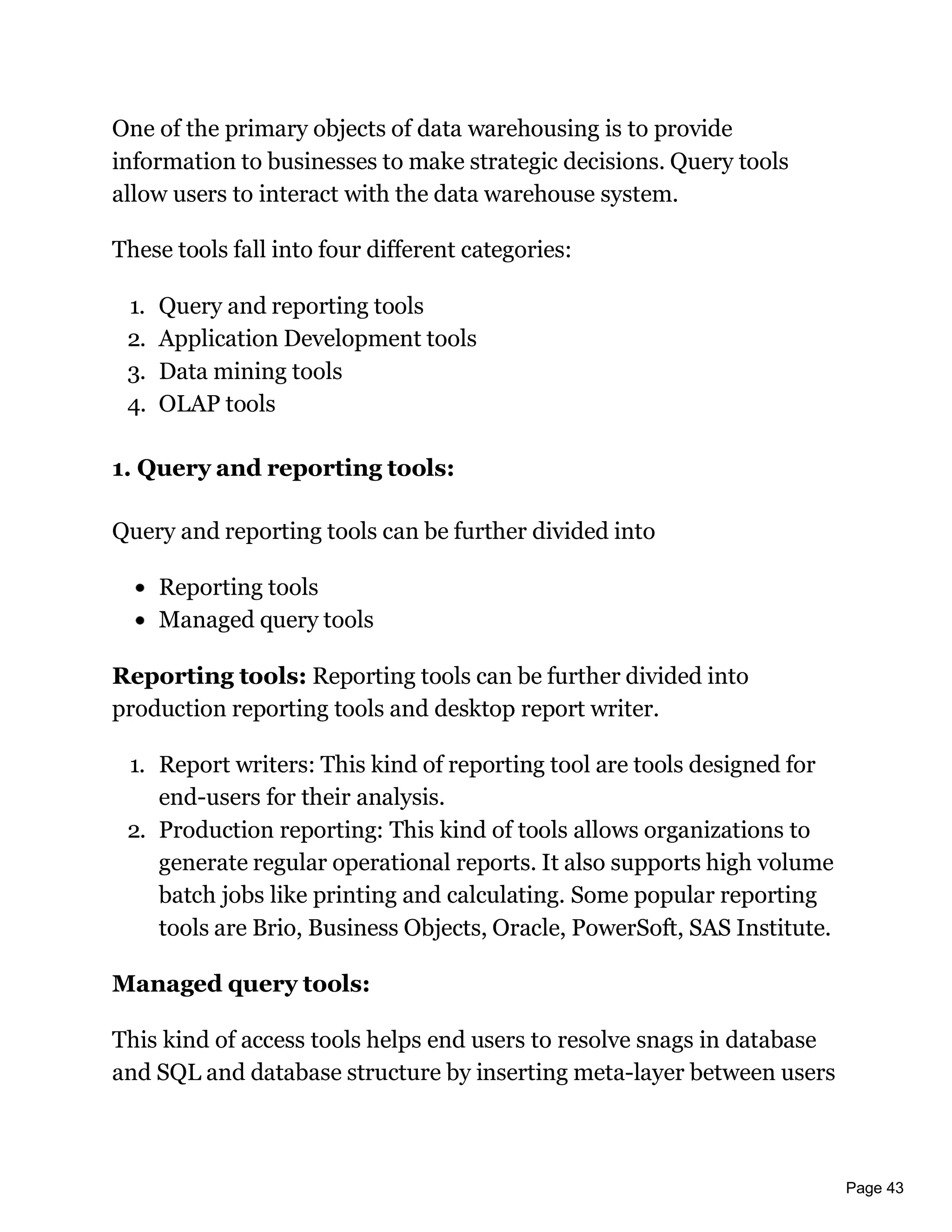 Page 43
One of the primary objects of data warehousing is to provide
information to businesses to make strategic decisions. Query tools
allow users to interact with the data warehouse system.
These tools fall into four different categories:
1. Query and reporting tools
2. Application Development tools
3. Data mining tools
4. OLAP tools
1. Query and reporting tools:
Query and reporting tools can be further divided into
Reporting tools
Managed query tools
Reporting tools: Reporting tools can be further divided into
production reporting tools and desktop report writer.
1. Report writers: This kind of reporting tool are tools designed for
end-users for their analysis.
2. Production reporting: This kind of tools allows organizations to
generate regular operational reports. It also supports high volume
batch jobs like printing and calculating. Some popular reporting
tools are Brio, Business Objects, Oracle, PowerSoft, SAS Institute.
Managed query tools:
This kind of access tools helps end users to resolve snags in database
and SQL and database structure by inserting meta-layer between users
 