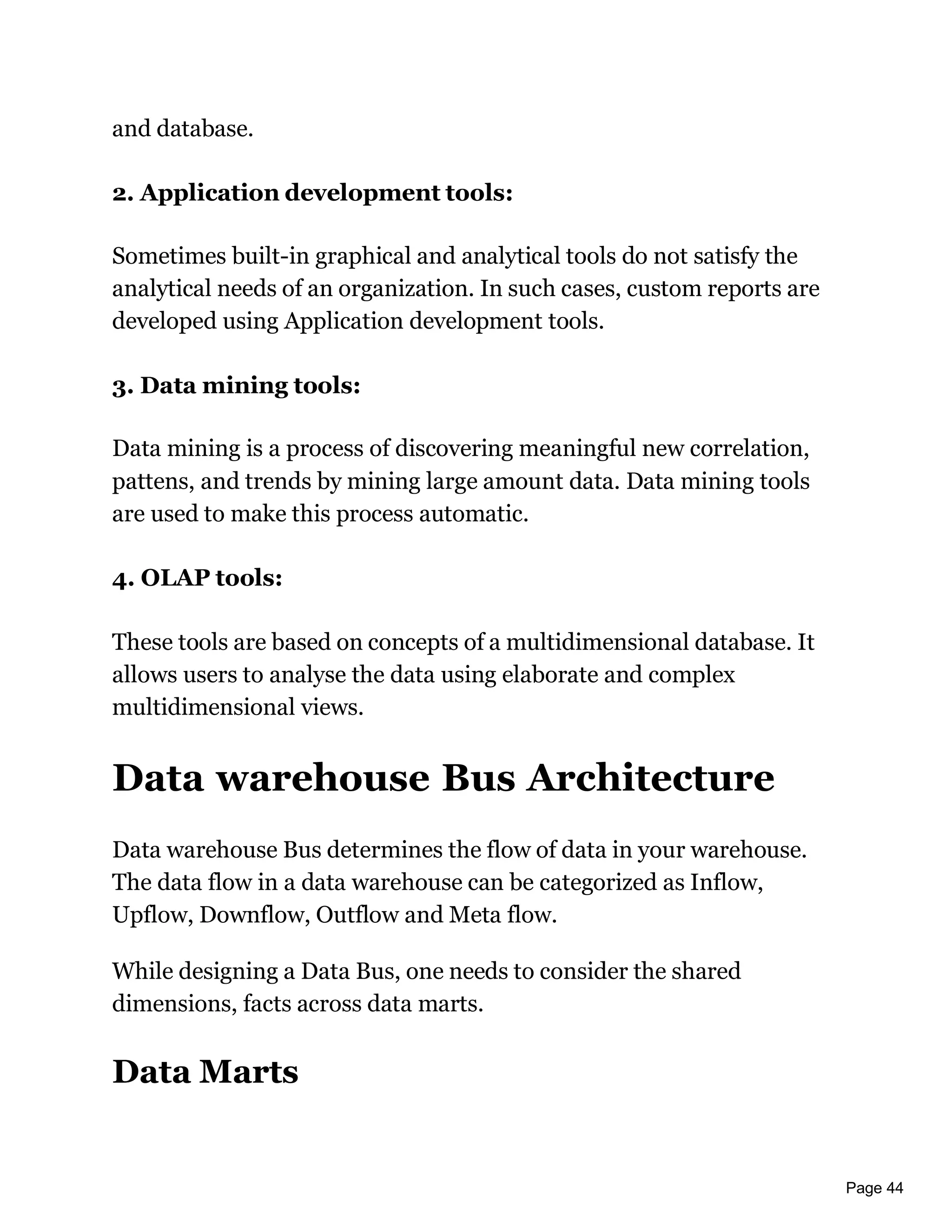 Page 44
and database.
2. Application development tools:
Sometimes built-in graphical and analytical tools do not satisfy the
analytical needs of an organization. In such cases, custom reports are
developed using Application development tools.
3. Data mining tools:
Data mining is a process of discovering meaningful new correlation,
pattens, and trends by mining large amount data. Data mining tools
are used to make this process automatic.
4. OLAP tools:
These tools are based on concepts of a multidimensional database. It
allows users to analyse the data using elaborate and complex
multidimensional views.
Data warehouse Bus Architecture
Data warehouse Bus determines the flow of data in your warehouse.
The data flow in a data warehouse can be categorized as Inflow,
Upflow, Downflow, Outflow and Meta flow.
While designing a Data Bus, one needs to consider the shared
dimensions, facts across data marts.
Data Marts
 