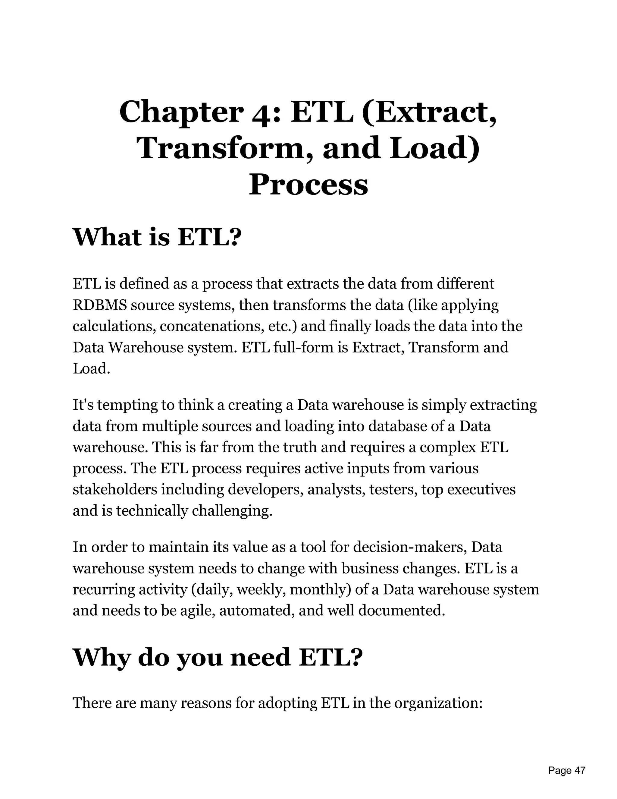 Page 47
Chapter 4: ETL (Extract,
Transform, and Load)
Process
What is ETL?
ETL is defined as a process that extracts the data from different
RDBMS source systems, then transforms the data (like applying
calculations, concatenations, etc.) and finally loads the data into the
Data Warehouse system. ETL full-form is Extract, Transform and
Load.
It's tempting to think a creating a Data warehouse is simply extracting
data from multiple sources and loading into database of a Data
warehouse. This is far from the truth and requires a complex ETL
process. The ETL process requires active inputs from various
stakeholders including developers, analysts, testers, top executives
and is technically challenging.
In order to maintain its value as a tool for decision-makers, Data
warehouse system needs to change with business changes. ETL is a
recurring activity (daily, weekly, monthly) of a Data warehouse system
and needs to be agile, automated, and well documented.
Why do you need ETL?
There are many reasons for adopting ETL in the organization:
 