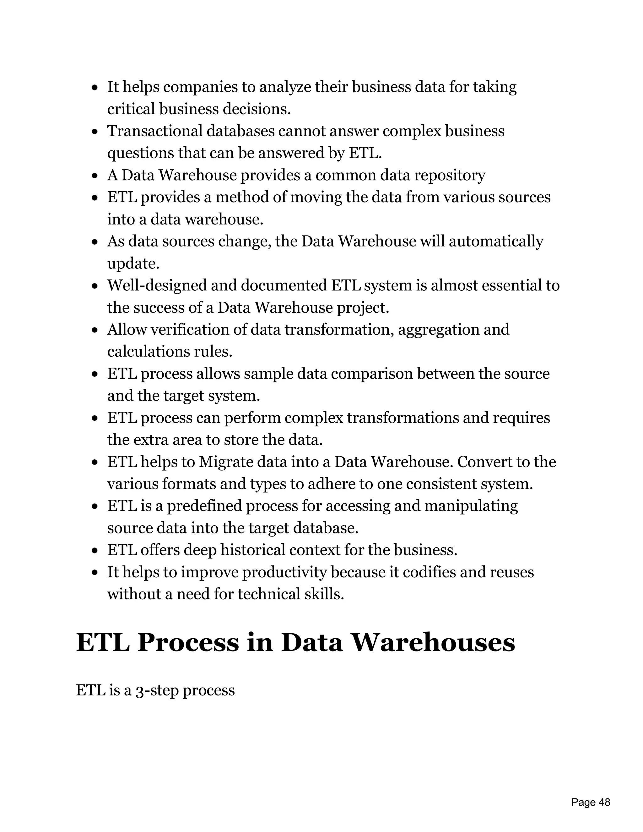 Page 48
It helps companies to analyze their business data for taking
critical business decisions.
Transactional databases cannot answer complex business
questions that can be answered by ETL.
A Data Warehouse provides a common data repository
ETL provides a method of moving the data from various sources
into a data warehouse.
As data sources change, the Data Warehouse will automatically
update.
Well-designed and documented ETL system is almost essential to
the success of a Data Warehouse project.
Allow verification of data transformation, aggregation and
calculations rules.
ETL process allows sample data comparison between the source
and the target system.
ETL process can perform complex transformations and requires
the extra area to store the data.
ETL helps to Migrate data into a Data Warehouse. Convert to the
various formats and types to adhere to one consistent system.
ETL is a predefined process for accessing and manipulating
source data into the target database.
ETL offers deep historical context for the business.
It helps to improve productivity because it codifies and reuses
without a need for technical skills.
ETL Process in Data Warehouses
ETL is a 3-step process
 