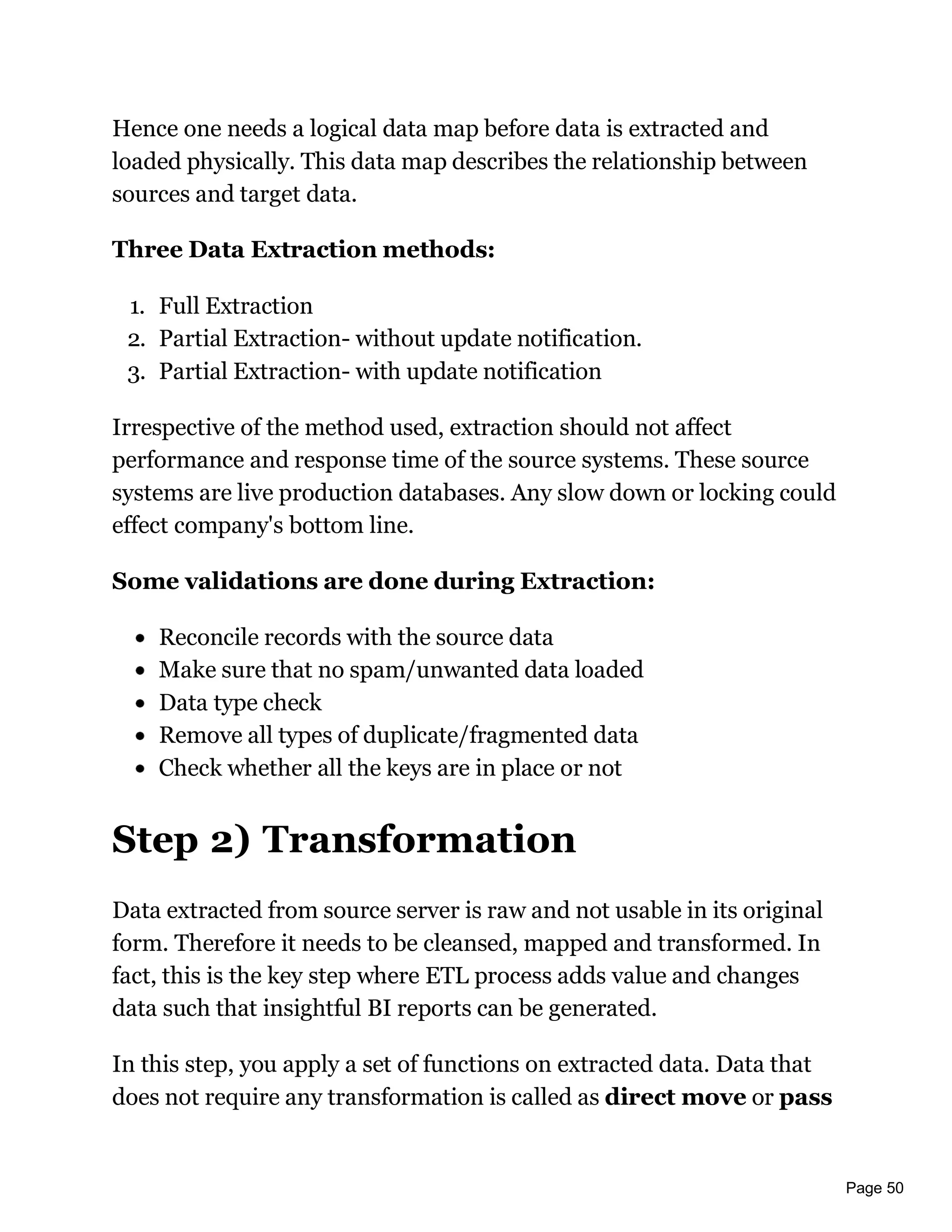 Page 50
Hence one needs a logical data map before data is extracted and
loaded physically. This data map describes the relationship between
sources and target data.
Three Data Extraction methods:
1. Full Extraction
2. Partial Extraction- without update notification.
3. Partial Extraction- with update notification
Irrespective of the method used, extraction should not affect
performance and response time of the source systems. These source
systems are live production databases. Any slow down or locking could
effect company's bottom line.
Some validations are done during Extraction:
Reconcile records with the source data
Make sure that no spam/unwanted data loaded
Data type check
Remove all types of duplicate/fragmented data
Check whether all the keys are in place or not
Step 2) Transformation
Data extracted from source server is raw and not usable in its original
form. Therefore it needs to be cleansed, mapped and transformed. In
fact, this is the key step where ETL process adds value and changes
data such that insightful BI reports can be generated.
In this step, you apply a set of functions on extracted data. Data that
does not require any transformation is called as direct move or pass
 